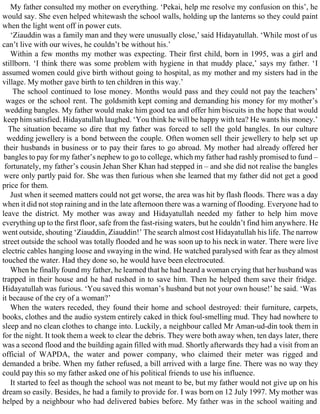 My father consulted my mother on everything. ‘Pekai, help me resolve my confusion on this’, he
would say. She even helped whitewash the school walls, holding up the lanterns so they could paint
when the light went off in power cuts.
‘Ziauddin was a family man and they were unusually close,’ said Hidayatullah. ‘While most of us
can’t live with our wives, he couldn’t be without his.’
Within a few months my mother was expecting. Their first child, born in 1995, was a girl and
stillborn. ‘I think there was some problem with hygiene in that muddy place,’ says my father. ‘I
assumed women could give birth without going to hospital, as my mother and my sisters had in the
village. My mother gave birth to ten children in this way.’
The school continued to lose money. Months would pass and they could not pay the teachers’
wages or the school rent. The goldsmith kept coming and demanding his money for my mother’s
wedding bangles. My father would make him good tea and offer him biscuits in the hope that would
keep him satisfied. Hidayatullah laughed. ‘You think he will be happy with tea? He wants his money.’
The situation became so dire that my father was forced to sell the gold bangles. In our culture
wedding jewellery is a bond between the couple. Often women sell their jewellery to help set up
their husbands in business or to pay their fares to go abroad. My mother had already offered her
bangles to pay for my father’s nephew to go to college, which my father had rashly promised to fund –
fortunately, my father’s cousin Jehan Sher Khan had stepped in – and she did not realise the bangles
were only partly paid for. She was then furious when she learned that my father did not get a good
price for them.
Just when it seemed matters could not get worse, the area was hit by flash floods. There was a day
when it did not stop raining and in the late afternoon there was a warning of flooding. Everyone had to
leave the district. My mother was away and Hidayatullah needed my father to help him move
everything up to the first floor, safe from the fast-rising waters, but he couldn’t find him anywhere. He
went outside, shouting ‘Ziauddin, Ziauddin!’ The search almost cost Hidayatullah his life. The narrow
street outside the school was totally flooded and he was soon up to his neck in water. There were live
electric cables hanging loose and swaying in the wind. He watched paralysed with fear as they almost
touched the water. Had they done so, he would have been electrocuted.
When he finally found my father, he learned that he had heard a woman crying that her husband was
trapped in their house and he had rushed in to save him. Then he helped them save their fridge.
Hidayatullah was furious. ‘You saved this woman’s husband but not your own house!’ he said. ‘Was
it because of the cry of a woman?’
When the waters receded, they found their home and school destroyed: their furniture, carpets,
books, clothes and the audio system entirely caked in thick foul-smelling mud. They had nowhere to
sleep and no clean clothes to change into. Luckily, a neighbour called Mr Aman-ud-din took them in
for the night. It took them a week to clear the debris. They were both away when, ten days later, there
was a second flood and the building again filled with mud. Shortly afterwards they had a visit from an
official of WAPDA, the water and power company, who claimed their meter was rigged and
demanded a bribe. When my father refused, a bill arrived with a large fine. There was no way they
could pay this so my father asked one of his political friends to use his influence.
It started to feel as though the school was not meant to be, but my father would not give up on his
dream so easily. Besides, he had a family to provide for. I was born on 12 July 1997. My mother was
helped by a neighbour who had delivered babies before. My father was in the school waiting and
 