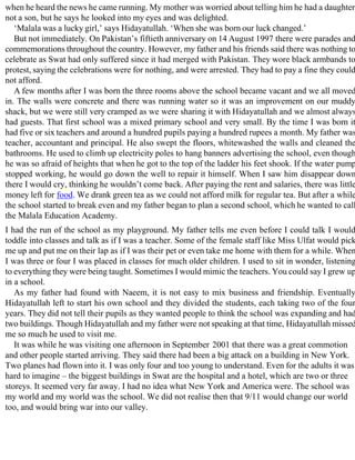 when he heard the news he came running. My mother was worried about telling him he had a daughter
not a son, but he says he looked into my eyes and was delighted.
‘Malala was a lucky girl,’ says Hidayatullah. ‘When she was born our luck changed.’
But not immediately. On Pakistan’s fiftieth anniversary on 14 August 1997 there were parades and
commemorations throughout the country. However, my father and his friends said there was nothing to
celebrate as Swat had only suffered since it had merged with Pakistan. They wore black armbands to
protest, saying the celebrations were for nothing, and were arrested. They had to pay a fine they could
not afford.
A few months after I was born the three rooms above the school became vacant and we all moved
in. The walls were concrete and there was running water so it was an improvement on our muddy
shack, but we were still very cramped as we were sharing it with Hidayatullah and we almost always
had guests. That first school was a mixed primary school and very small. By the time I was born it
had five or six teachers and around a hundred pupils paying a hundred rupees a month. My father was
teacher, accountant and principal. He also swept the floors, whitewashed the walls and cleaned the
bathrooms. He used to climb up electricity poles to hang banners advertising the school, even though
he was so afraid of heights that when he got to the top of the ladder his feet shook. If the water pump
stopped working, he would go down the well to repair it himself. When I saw him disappear down
there I would cry, thinking he wouldn’t come back. After paying the rent and salaries, there was little
money left for food. We drank green tea as we could not afford milk for regular tea. But after a while
the school started to break even and my father began to plan a second school, which he wanted to call
the Malala Education Academy.
I had the run of the school as my playground. My father tells me even before I could talk I would
toddle into classes and talk as if I was a teacher. Some of the female staff like Miss Ulfat would pick
me up and put me on their lap as if I was their pet or even take me home with them for a while. When
I was three or four I was placed in classes for much older children. I used to sit in wonder, listening
to everything they were being taught. Sometimes I would mimic the teachers. You could say I grew up
in a school.
As my father had found with Naeem, it is not easy to mix business and friendship. Eventually
Hidayatullah left to start his own school and they divided the students, each taking two of the four
years. They did not tell their pupils as they wanted people to think the school was expanding and had
two buildings. Though Hidayatullah and my father were not speaking at that time, Hidayatullah missed
me so much he used to visit me.
It was while he was visiting one afternoon in September 2001 that there was a great commotion
and other people started arriving. They said there had been a big attack on a building in New York.
Two planes had flown into it. I was only four and too young to understand. Even for the adults it was
hard to imagine – the biggest buildings in Swat are the hospital and a hotel, which are two or three
storeys. It seemed very far away. I had no idea what New York and America were. The school was
my world and my world was the school. We did not realise then that 9/11 would change our world
too, and would bring war into our valley.
 