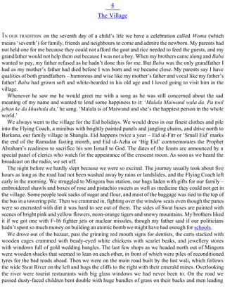 4
The Village
IN OUR TRADITION on the seventh day of a child’s life we have a celebration called Woma (which
means ‘seventh’) for family, friends and neighbours to come and admire the newborn. My parents had
not held one for me because they could not afford the goat and rice needed to feed the guests, and my
grandfather would not help them out because I was not a boy. When my brothers came along and Baba
wanted to pay, my father refused as he hadn’t done this for me. But Baba was the only grandfather I
had as my mother’s father had died before I was born and we became close. My parents say I have
qualities of both grandfathers – humorous and wise like my mother’s father and vocal like my father’s
father! Baba had grown soft and white-bearded in his old age and I loved going to visit him in the
village.
Whenever he saw me he would greet me with a song as he was still concerned about the sad
meaning of my name and wanted to lend some happiness to it: ‘Malala Maiwand wala da. Pa tool
jehan ke da khushala da,’ he sang. ‘Malala is of Maiwand and she’s the happiest person in the whole
world.’
We always went to the village for the Eid holidays. We would dress in our finest clothes and pile
into the Flying Coach, a minibus with brightly painted panels and jangling chains, and drive north to
Barkana, our family village in Shangla. Eid happens twice a year – Eid ul-Fitr or ‘Small Eid’ marks
the end of the Ramadan fasting month, and Eid ul-Azha or ‘Big Eid’ commemorates the Prophet
Abraham’s readiness to sacrifice his son Ismail to God. The dates of the feasts are announced by a
special panel of clerics who watch for the appearance of the crescent moon. As soon as we heard the
broadcast on the radio, we set off.
The night before we hardly slept because we were so excited. The journey usually took about five
hours as long as the road had not been washed away by rains or landslides, and the Flying Coach left
early in the morning. We struggled to Mingora bus station, our bags laden with gifts for our family –
embroidered shawls and boxes of rose and pistachio sweets as well as medicine they could not get in
the village. Some people took sacks of sugar and flour, and most of the baggage was tied to the top of
the bus in a towering pile. Then we crammed in, fighting over the window seats even though the panes
were so encrusted with dirt it was hard to see out of them. The sides of Swat buses are painted with
scenes of bright pink and yellow flowers, neon-orange tigers and snowy mountains. My brothers liked
it if we got one with F-16 fighter jets or nuclear missiles, though my father said if our politicians
hadn’t spent so much money on building an atomic bomb we might have had enough for schools.
We drove out of the bazaar, past the grinning red mouth signs for dentists, the carts stacked with
wooden cages crammed with beady-eyed white chickens with scarlet beaks, and jewellery stores
with windows full of gold wedding bangles. The last few shops as we headed north out of Mingora
were wooden shacks that seemed to lean on each other, in front of which were piles of reconditioned
tyres for the bad roads ahead. Then we were on the main road built by the last wali, which follows
the wide Swat River on the left and hugs the cliffs to the right with their emerald mines. Overlooking
the river were tourist restaurants with big glass windows we had never been to. On the road we
passed dusty-faced children bent double with huge bundles of grass on their backs and men leading
 