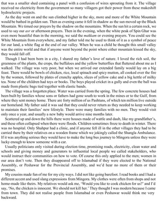 that was a smaller shed containing a panel with a confusion of wires sprouting from it. The village
received no electricity from the government so many villagers got their power from these makeshift
hydroelectric projects.
As the day went on and the sun climbed higher in the sky, more and more of the White Mountain
would be bathed in golden sun. Then as evening came it fell in shadow as the sun moved up the Black
Mountain. We timed our prayers by the shadow on the mountains. When the sun hit a certain rock, we
used to say our asr or afternoon prayers. Then in the evening, when the white peak of Spin Ghar was
even more beautiful than in the morning, we said the makkam or evening prayers. You could see the
White Mountain from everywhere, and my father told me he used to think of it as a symbol of peace
for our land, a white flag at the end of our valley. When he was a child he thought this small valley
was the entire world and that if anyone went beyond the point where either mountain kissed the sky,
they would fall off.
Though I had been born in a city, I shared my father’s love of nature. I loved the rich soil, the
greenness of the plants, the crops, the buffaloes and the yellow butterflies that fluttered about me as I
walked. The village was very poor, but when we arrived our extended family would lay on a big
feast. There would be bowls of chicken, rice, local spinach and spicy mutton, all cooked over the fire
by the women, followed by plates of crunchy apples, slices of yellow cake and a big kettle of milky
tea. None of the children had toys or books. The boys played cricket in a gully and even the ball was
made from plastic bags tied together with elastic bands.
The village was a forgotten place. Water was carried from the spring. The few concrete houses had
been built by families whose sons or fathers had gone south to work in the mines or to the Gulf, from
where they sent money home. There are forty million of us Pashtuns, of which ten million live outside
our homeland. My father said it was sad that they could never return as they needed to keep working
to maintain their families’ new lifestyle. There were many families with no men. They would visit
only once a year, and usually a new baby would arrive nine months later.
Scattered up and down the hills there were houses made of wattle and daub, like my grandfather’s,
and these often collapsed when there were floods. Children sometimes froze to death in winter. There
was no hospital. Only Shahpur had a clinic, and if anyone fell ill in the other villages they had to be
carried there by their relatives on a wooden frame which we jokingly called the Shangla Ambulance.
If it was anything serious they would have to make the long bus journey to Mingora unless they were
lucky enough to know someone with a car.
Usually politicians only visited during election time, promising roads, electricity, clean water and
schools and giving money and generators to influential local people we called stakeholders, who
would instruct their communities on how to vote. Of course this only applied to the men; women in
our area don’t vote. Then they disappeared off to Islamabad if they were elected to the National
Assembly, or Peshawar for the Provincial Assembly, and we’d hear no more of them or their
promises.
My cousins made fun of me for my city ways. I did not like going barefoot. I read books and I had a
different accent and used slang expressions from Mingora. My clothes were often from shops and not
home-made like theirs. My relatives would ask me, ‘Would you like to cook chicken for us?’ and I’d
say, ‘No, the chicken is innocent. We should not kill her.’ They thought I was modern because I came
from town. They did not realise people from Islamabad or even Peshawar would think me very
backward.
 