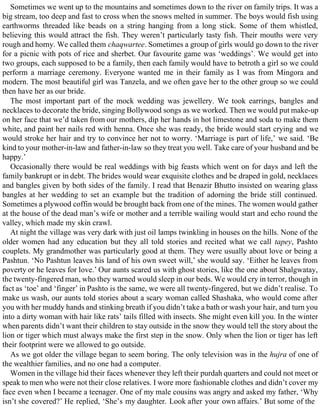 Sometimes we went up to the mountains and sometimes down to the river on family trips. It was a
big stream, too deep and fast to cross when the snows melted in summer. The boys would fish using
earthworms threaded like beads on a string hanging from a long stick. Some of them whistled,
believing this would attract the fish. They weren’t particularly tasty fish. Their mouths were very
rough and horny. We called them chaqwartee. Sometimes a group of girls would go down to the river
for a picnic with pots of rice and sherbet. Our favourite game was ‘weddings’. We would get into
two groups, each supposed to be a family, then each family would have to betroth a girl so we could
perform a marriage ceremony. Everyone wanted me in their family as I was from Mingora and
modern. The most beautiful girl was Tanzela, and we often gave her to the other group so we could
then have her as our bride.
The most important part of the mock wedding was jewellery. We took earrings, bangles and
necklaces to decorate the bride, singing Bollywood songs as we worked. Then we would put make-up
on her face that we’d taken from our mothers, dip her hands in hot limestone and soda to make them
white, and paint her nails red with henna. Once she was ready, the bride would start crying and we
would stroke her hair and try to convince her not to worry. ‘Marriage is part of life,’ we said. ‘Be
kind to your mother-in-law and father-in-law so they treat you well. Take care of your husband and be
happy.’
Occasionally there would be real weddings with big feasts which went on for days and left the
family bankrupt or in debt. The brides would wear exquisite clothes and be draped in gold, necklaces
and bangles given by both sides of the family. I read that Benazir Bhutto insisted on wearing glass
bangles at her wedding to set an example but the tradition of adorning the bride still continued.
Sometimes a plywood coffin would be brought back from one of the mines. The women would gather
at the house of the dead man’s wife or mother and a terrible wailing would start and echo round the
valley, which made my skin crawl.
At night the village was very dark with just oil lamps twinkling in houses on the hills. None of the
older women had any education but they all told stories and recited what we call tapey, Pashto
couplets. My grandmother was particularly good at them. They were usually about love or being a
Pashtun. ‘No Pashtun leaves his land of his own sweet will,’ she would say. ‘Either he leaves from
poverty or he leaves for love.’ Our aunts scared us with ghost stories, like the one about Shalgwatay,
the twenty-fingered man, who they warned would sleep in our beds. We would cry in terror, though in
fact as ‘toe’ and ‘finger’ in Pashto is the same, we were all twenty-fingered, but we didn’t realise. To
make us wash, our aunts told stories about a scary woman called Shashaka, who would come after
you with her muddy hands and stinking breath if you didn’t take a bath or wash your hair, and turn you
into a dirty woman with hair like rats’ tails filled with insects. She might even kill you. In the winter
when parents didn’t want their children to stay outside in the snow they would tell the story about the
lion or tiger which must always make the first step in the snow. Only when the lion or tiger has left
their footprint were we allowed to go outside.
As we got older the village began to seem boring. The only television was in the hujra of one of
the wealthier families, and no one had a computer.
Women in the village hid their faces whenever they left their purdah quarters and could not meet or
speak to men who were not their close relatives. I wore more fashionable clothes and didn’t cover my
face even when I became a teenager. One of my male cousins was angry and asked my father, ‘Why
isn’t she covered?’ He replied, ‘She’s my daughter. Look after your own affairs.’ But some of the
 