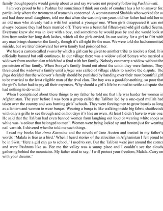 family thought people would gossip about us and say we were not properly following Pashtunwali.
I am very proud to be a Pashtun but sometimes I think our code of conduct has a lot to answer for,
particularly where the treatment of women is concerned. A woman named Shahida who worked for us
and had three small daughters, told me that when she was only ten years old her father had sold her to
an old man who already had a wife but wanted a younger one. When girls disappeared it was not
always because they had been married off. There was a beautiful fifteen-year-old girl called Seema.
Everyone knew she was in love with a boy, and sometimes he would pass by and she would look at
him from under her long dark lashes, which all the girls envied. In our society for a girl to flirt with
any man brings shame on the family, though it’s all right for the man. We were told she had committed
suicide, but we later discovered her own family had poisoned her.
We have a custom called swara by which a girl can be given to another tribe to resolve a feud. It is
officially banned but still continues. In our village there was a widow called Soraya who married a
widower from another clan which had a feud with her family. Nobody can marry a widow without the
permission of her family. When Soraya’s family found out about the union they were furious. They
threatened the widower’s family until a jirga was called of village elders to resolve the dispute. The
jirga decided that the widower’s family should be punished by handing over their most beautiful girl
to be married to the least eligible man of the rival clan. The boy was a good-for-nothing, so poor that
the girl’s father had to pay all their expenses. Why should a girl’s life be ruined to settle a dispute she
had nothing to do with?
When I complained about these things to my father he told me that life was harder for women in
Afghanistan. The year before I was born a group called the Taliban led by a one-eyed mullah had
taken over the country and was burning girls’ schools. They were forcing men to grow beards as long
as a lantern and women to wear burqas. Wearing a burqa is like walking inside big fabric shuttlecock
with only a grille to see through and on hot days it’s like an oven. At least I didn’t have to wear one.
He said that the Taliban had even banned women from laughing out loud or wearing white shoes as
white was ‘a colour that belonged to men’. Women were being locked up and beaten just for wearing
nail varnish. I shivered when he told me such things.
I read my books like Anna Karenina and the novels of Jane Austen and trusted in my father’s
words: ‘Malala is free as a bird.’ When I heard stories of the atrocities in Afghanistan I felt proud to
be in Swat. ‘Here a girl can go to school,’ I used to say. But the Taliban were just around the corner
and were Pashtuns like us. For me the valley was a sunny place and I couldn’t see the clouds
gathering behind the mountains. My father used to say, ‘I will protect your freedom, Malala. Carry on
with your dreams.’
 