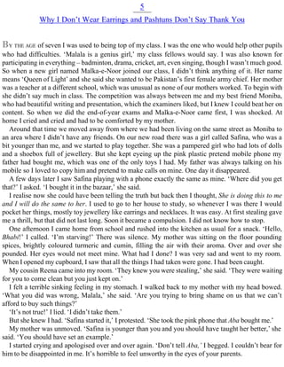 5
Why I Don’t Wear Earrings and Pashtuns Don’t Say Thank You
BY THE AGE of seven I was used to being top of my class. I was the one who would help other pupils
who had difficulties. ‘Malala is a genius girl,’ my class fellows would say. I was also known for
participating in everything – badminton, drama, cricket, art, even singing, though I wasn’t much good.
So when a new girl named Malka-e-Noor joined our class, I didn’t think anything of it. Her name
means ‘Queen of Light’ and she said she wanted to be Pakistan’s first female army chief. Her mother
was a teacher at a different school, which was unusual as none of our mothers worked. To begin with
she didn’t say much in class. The competition was always between me and my best friend Moniba,
who had beautiful writing and presentation, which the examiners liked, but I knew I could beat her on
content. So when we did the end-of-year exams and Malka-e-Noor came first, I was shocked. At
home I cried and cried and had to be comforted by my mother.
Around that time we moved away from where we had been living on the same street as Moniba to
an area where I didn’t have any friends. On our new road there was a girl called Safina, who was a
bit younger than me, and we started to play together. She was a pampered girl who had lots of dolls
and a shoebox full of jewellery. But she kept eyeing up the pink plastic pretend mobile phone my
father had bought me, which was one of the only toys I had. My father was always talking on his
mobile so I loved to copy him and pretend to make calls on mine. One day it disappeared.
A few days later I saw Safina playing with a phone exactly the same as mine. ‘Where did you get
that?’ I asked. ‘I bought it in the bazaar,’ she said.
I realise now she could have been telling the truth but back then I thought, She is doing this to me
and I will do the same to her. I used to go to her house to study, so whenever I was there I would
pocket her things, mostly toy jewellery like earrings and necklaces. It was easy. At first stealing gave
me a thrill, but that did not last long. Soon it became a compulsion. I did not know how to stop.
One afternoon I came home from school and rushed into the kitchen as usual for a snack. ‘Hello,
Bhabi!’ I called. ‘I’m starving!’ There was silence. My mother was sitting on the floor pounding
spices, brightly coloured turmeric and cumin, filling the air with their aroma. Over and over she
pounded. Her eyes would not meet mine. What had I done? I was very sad and went to my room.
When I opened my cupboard, I saw that all the things I had taken were gone. I had been caught.
My cousin Reena came into my room. ‘They knew you were stealing,’ she said. ‘They were waiting
for you to come clean but you just kept on.’
I felt a terrible sinking feeling in my stomach. I walked back to my mother with my head bowed.
‘What you did was wrong, Malala,’ she said. ‘Are you trying to bring shame on us that we can’t
afford to buy such things?’
‘It’s not true!’ I lied. ‘I didn’t take them.’
But she knew I had. ‘Safina started it,’ I protested. ‘She took the pink phone that Aba bought me.’
My mother was unmoved. ‘Safina is younger than you and you should have taught her better,’ she
said. ‘You should have set an example.’
I started crying and apologised over and over again. ‘Don’t tell Aba,’ I begged. I couldn’t bear for
him to be disappointed in me. It’s horrible to feel unworthy in the eyes of your parents.
 