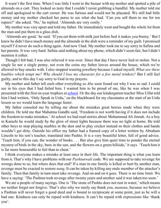 It wasn’t the first time. When I was little I went to the bazaar with my mother and spotted a pile of
almonds on a cart. They looked so tasty that I couldn’t resist grabbing a handful. My mother told me
off and apologised to the cart owner. He was furious and would not be placated. We still had little
money and my mother checked her purse to see what she had. ‘Can you sell them to me for ten
rupees?’ she asked. ‘No,’ he replied. ‘Almonds are very costly.’
My mother was very upset and told my father. He immediately went and bought the whole lot from
the man and put them in a glass dish.
‘Almonds are good,’ he said. ‘If you eat them with milk just before bed it makes you brainy.’ But I
knew he didn’t have much money and the almonds in the dish were a reminder of my guilt. I promised
myself I’d never do such a thing again. And now I had. My mother took me to say sorry to Safina and
her parents. It was very hard. Safina said nothing about my phone, which didn’t seem fair, but I didn’t
mention it either.
Though I felt bad, I was also relieved it was over. Since that day I have never lied or stolen. Not a
single lie nor a single penny, not even the coins my father leaves around the house, which we’re
allowed to buy snacks with. I also stopped wearing jewellery because I asked myself, What are these
baubles which tempt me? Why should I lose my character for a few metal trinkets? But I still feel
guilty, and to this day I say sorry to God in my prayers.
My mother and father tell each other everything so Aba soon found out why I was so sad. I could
see in his eyes that I had failed him. I wanted him to be proud of me, like he was when I was
presented with the first-in-year trophies at school. Or the day our kindergarten teacher Miss Ulfat told
him I had written, ‘Only Speak in Urdu,’ on the blackboard for my classmates at the start of an Urdu
lesson so we would learn the language faster.
My father consoled me by telling me about the mistakes great heroes made when they were
children. He told me that Mahatma Gandhi said, ‘Freedom is not worth having if it does not include
the freedom to make mistakes.’ At school we had read stories about Mohammad Ali Jinnah. As a boy
in Karachi he would study by the glow of street lights because there was no light at home. He told
other boys to stop playing marbles in the dust and to play cricket instead so their clothes and hands
wouldn’t get dirty. Outside his office my father had a framed copy of a letter written by Abraham
Lincoln to his son’s teacher, translated into Pashto. It is a very beautiful letter, full of good advice.
‘Teach him, if you can, the wonder of books . . . But also give him quiet time to ponder the eternal
mystery of birds in the sky, bees in the sun, and the flowers on a green hillside,’ it says. ‘Teach him it
is far more honourable to fail than to cheat.’
I think everyone makes a mistake at least once in their life. The important thing is what you learn
from it. That’s why I have problems with our Pashtunwali code. We are supposed to take revenge for
wrongs done to us, but where does that end? If a man in one family is killed or hurt by another man,
revenge must be exacted to restore nang. It can be taken by killing any male member of the attacker’s
family. Then that family in turn must take revenge. And on and on it goes. There is no time limit. We
have a saying: ‘The Pashtun took revenge after twenty years and another said it was taken too soon.’
We are a people of many sayings. One is ‘The stone of Pashto does not rust in water,’ which means
we neither forget nor forgive. That’s also why we rarely say thank you, manana, because we believe
a Pashtun will never forget a good deed and is bound to reciprocate at some point, just as he will a
bad one. Kindness can only be repaid with kindness. It can’t be repaid with expressions like ‘thank
you’.
 