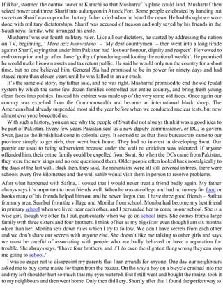 Iftikhar, stormed the control tower at Karachi so that Musharraf ’s plane could land. Musharraf then
seized power and threw Sharif into a dungeon in Attock Fort. Some people celebrated by handing out
sweets as Sharif was unpopular, but my father cried when he heard the news. He had thought we were
done with military dictatorships. Sharif was accused of treason and only saved by his friends in the
Saudi royal family, who arranged his exile.
Musharraf was our fourth military ruler. Like all our dictators, he started by addressing the nation
on TV, beginning, ‘ Mere aziz hamwatano’ – ‘My dear countrymen’ – then went into a long tirade
against Sharif, saying that under him Pakistan had ‘lost our honour, dignity and respect’. He vowed to
end corruption and go after those ‘guilty of plundering and looting the national wealth’. He promised
he would make his own assets and tax return public. He said he would only run the country for a short
time, but no one believed him. General Zia had promised to be in power for ninety days and had
stayed more than eleven years until he was killed in an air crash.
It’s the same old story, my father said, and he was right. Musharraf promised to end the old feudal
system by which the same few dozen families controlled our entire country, and bring fresh young
clean faces into politics. Instead his cabinet was made up of the very same old faces. Once again our
country was expelled from the Commonwealth and became an international black sheep. The
Americans had already suspended most aid the year before when we conducted nuclear tests, but now
almost everyone boycotted us.
With such a history, you can see why the people of Swat did not always think it was a good idea to
be part of Pakistan. Every few years Pakistan sent us a new deputy commissioner, or DC, to govern
Swat, just as the British had done in colonial days. It seemed to us that these bureaucrats came to our
province simply to get rich, then went back home. They had no interest in developing Swat. Our
people are used to being subservient because under the wali no criticism was tolerated. If anyone
offended him, their entire family could be expelled from Swat. So when the DCs came from Pakistan,
they were the new kings and no one questioned them. Older people often looked back nostalgically to
the days of the last wali. Back then, they said, the mountains were all still covered in trees, there were
schools every five kilometres and the wali sahib would visit them in person to resolve problems.
After what happened with Safina, I vowed that I would never treat a friend badly again. My father
always says it’s important to treat friends well. When he was at college and had no money for food or
books many of his friends helped him out and he never forgot that. I have three good friends – Safina
from my area, Sumbul from the village and Moniba from school. Moniba had become my best friend
in primary school when we lived near each other, and I persuaded her to come to our school. She is a
wise girl, though we often fall out, particularly when we go on school trips. She comes from a large
family with three sisters and four brothers. I think of her as my big sister even though I am six months
older than her. Moniba sets down rules which I try to follow. We don’t have secrets from each other
and we don’t share our secrets with anyone else. She doesn’t like me talking to other girls and says
we must be careful of associating with people who are badly behaved or have a reputation for
trouble. She always says, ‘I have four brothers, and if I do even the slightest thing wrong they can stop
me going to school.’
I was so eager not to disappoint my parents that I ran errands for anyone. One day our neighbours
asked me to buy some maize for them from the bazaar. On the way a boy on a bicycle crashed into me
and my left shoulder hurt so much that my eyes watered. But I still went and bought the maize, took it
to my neighbours and then went home. Only then did I cry. Shortly after that I found the perfect way to
 