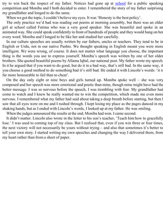 try to win back the respect of my father. Notices had gone up at school for a public speaking
competition and Moniba and I both decided to enter. I remembered the story of my father surprising
my grandfather and longed to do the same.
When we got the topic, I couldn’t believe my eyes. It was ‘Honesty is the best policy’.
The only practice we’d had was reading out poems at morning assembly, but there was an older
girl at school called Fatima who was a very good speaker. She was beautiful and spoke in an
animated way. She could speak confidently in front of hundreds of people and they would hang on her
every word. Moniba and I longed to be like her and studied her carefully.
In our culture speeches are usually written by our fathers, uncles or teachers. They tend to be in
English or Urdu, not in our native Pashto. We thought speaking in English meant you were more
intelligent. We were wrong, of course. It does not matter what language you choose, the important
thing is the words you use to express yourself. Moniba’s speech was written by one of her older
brothers. She quoted beautiful poems by Allama Iqbal, our national poet. My father wrote my speech.
In it he argued that if you want to do good, but do it in a bad way, that’s still bad. In the same way, if
you choose a good method to do something bad it’s still bad. He ended it with Lincoln’s words: ‘it is
far more honourable to fail than to cheat’.
On the day only eight or nine boys and girls turned up. Moniba spoke well – she was very
composed and her speech was more emotional and poetic than mine, though mine might have had the
better message. I was so nervous before the speech, I was trembling with fear. My grandfather had
come to watch and I knew he really wanted me to win the competition, which made me even more
nervous. I remembered what my father had said about taking a deep breath before starting, but then I
saw that all eyes were on me and I rushed through. I kept losing my place as the pages danced in my
shaking hands, but as I ended with Lincoln’s words, I looked up at my father. He was smiling.
When the judges announced the results at the end, Moniba had won. I came second.
It didn’t matter. Lincoln also wrote in the letter to his son’s teacher, ‘Teach him how to gracefully
lose.’ I was used to coming top of my class. But I realised that, even if you win three or four times,
the next victory will not necessarily be yours without trying – and also that sometimes it’s better to
tell your own story. I started writing my own speeches and changing the way I delivered them, from
my heart rather than from a sheet of paper.
 