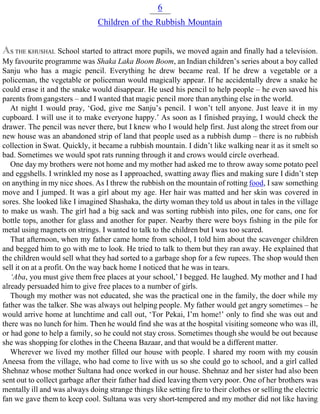 6
Children of the Rubbish Mountain
AS THE KHUSHAL School started to attract more pupils, we moved again and finally had a television.
My favourite programme was Shaka Laka Boom Boom, an Indian children’s series about a boy called
Sanju who has a magic pencil. Everything he drew became real. If he drew a vegetable or a
policeman, the vegetable or policeman would magically appear. If he accidentally drew a snake he
could erase it and the snake would disappear. He used his pencil to help people – he even saved his
parents from gangsters – and I wanted that magic pencil more than anything else in the world.
At night I would pray, ‘God, give me Sanju’s pencil. I won’t tell anyone. Just leave it in my
cupboard. I will use it to make everyone happy.’ As soon as I finished praying, I would check the
drawer. The pencil was never there, but I knew who I would help first. Just along the street from our
new house was an abandoned strip of land that people used as a rubbish dump – there is no rubbish
collection in Swat. Quickly, it became a rubbish mountain. I didn’t like walking near it as it smelt so
bad. Sometimes we would spot rats running through it and crows would circle overhead.
One day my brothers were not home and my mother had asked me to throw away some potato peel
and eggshells. I wrinkled my nose as I approached, swatting away flies and making sure I didn’t step
on anything in my nice shoes. As I threw the rubbish on the mountain of rotting food, I saw something
move and I jumped. It was a girl about my age. Her hair was matted and her skin was covered in
sores. She looked like I imagined Shashaka, the dirty woman they told us about in tales in the village
to make us wash. The girl had a big sack and was sorting rubbish into piles, one for cans, one for
bottle tops, another for glass and another for paper. Nearby there were boys fishing in the pile for
metal using magnets on strings. I wanted to talk to the children but I was too scared.
That afternoon, when my father came home from school, I told him about the scavenger children
and begged him to go with me to look. He tried to talk to them but they ran away. He explained that
the children would sell what they had sorted to a garbage shop for a few rupees. The shop would then
sell it on at a profit. On the way back home I noticed that he was in tears.
‘Aba, you must give them free places at your school,’ I begged. He laughed. My mother and I had
already persuaded him to give free places to a number of girls.
Though my mother was not educated, she was the practical one in the family, the doer while my
father was the talker. She was always out helping people. My father would get angry sometimes – he
would arrive home at lunchtime and call out, ‘Tor Pekai, I’m home!’ only to find she was out and
there was no lunch for him. Then he would find she was at the hospital visiting someone who was ill,
or had gone to help a family, so he could not stay cross. Sometimes though she would be out because
she was shopping for clothes in the Cheena Bazaar, and that would be a different matter.
Wherever we lived my mother filled our house with people. I shared my room with my cousin
Aneesa from the village, who had come to live with us so she could go to school, and a girl called
Shehnaz whose mother Sultana had once worked in our house. Shehnaz and her sister had also been
sent out to collect garbage after their father had died leaving them very poor. One of her brothers was
mentally ill and was always doing strange things like setting fire to their clothes or selling the electric
fan we gave them to keep cool. Sultana was very short-tempered and my mother did not like having
 