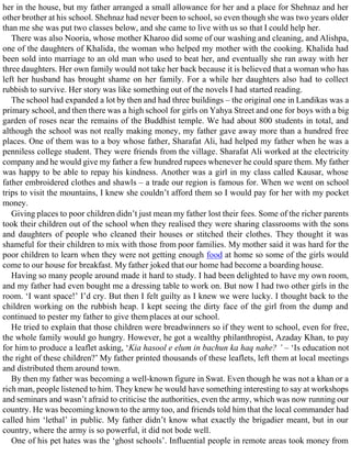 her in the house, but my father arranged a small allowance for her and a place for Shehnaz and her
other brother at his school. Shehnaz had never been to school, so even though she was two years older
than me she was put two classes below, and she came to live with us so that I could help her.
There was also Nooria, whose mother Kharoo did some of our washing and cleaning, and Alishpa,
one of the daughters of Khalida, the woman who helped my mother with the cooking. Khalida had
been sold into marriage to an old man who used to beat her, and eventually she ran away with her
three daughters. Her own family would not take her back because it is believed that a woman who has
left her husband has brought shame on her family. For a while her daughters also had to collect
rubbish to survive. Her story was like something out of the novels I had started reading.
The school had expanded a lot by then and had three buildings – the original one in Landikas was a
primary school, and then there was a high school for girls on Yahya Street and one for boys with a big
garden of roses near the remains of the Buddhist temple. We had about 800 students in total, and
although the school was not really making money, my father gave away more than a hundred free
places. One of them was to a boy whose father, Sharafat Ali, had helped my father when he was a
penniless college student. They were friends from the village. Sharafat Ali worked at the electricity
company and he would give my father a few hundred rupees whenever he could spare them. My father
was happy to be able to repay his kindness. Another was a girl in my class called Kausar, whose
father embroidered clothes and shawls – a trade our region is famous for. When we went on school
trips to visit the mountains, I knew she couldn’t afford them so I would pay for her with my pocket
money.
Giving places to poor children didn’t just mean my father lost their fees. Some of the richer parents
took their children out of the school when they realised they were sharing classrooms with the sons
and daughters of people who cleaned their houses or stitched their clothes. They thought it was
shameful for their children to mix with those from poor families. My mother said it was hard for the
poor children to learn when they were not getting enough food at home so some of the girls would
come to our house for breakfast. My father joked that our home had become a boarding house.
Having so many people around made it hard to study. I had been delighted to have my own room,
and my father had even bought me a dressing table to work on. But now I had two other girls in the
room. ‘I want space!’ I’d cry. But then I felt guilty as I knew we were lucky. I thought back to the
children working on the rubbish heap. I kept seeing the dirty face of the girl from the dump and
continued to pester my father to give them places at our school.
He tried to explain that those children were breadwinners so if they went to school, even for free,
the whole family would go hungry. However, he got a wealthy philanthropist, Azaday Khan, to pay
for him to produce a leaflet asking, ‘Kia hasool e elum in bachun ka haq nahe? ’ – ‘Is education not
the right of these children?’ My father printed thousands of these leaflets, left them at local meetings
and distributed them around town.
By then my father was becoming a well-known figure in Swat. Even though he was not a khan or a
rich man, people listened to him. They knew he would have something interesting to say at workshops
and seminars and wasn’t afraid to criticise the authorities, even the army, which was now running our
country. He was becoming known to the army too, and friends told him that the local commander had
called him ‘lethal’ in public. My father didn’t know what exactly the brigadier meant, but in our
country, where the army is so powerful, it did not bode well.
One of his pet hates was the ‘ghost schools’. Influential people in remote areas took money from
 