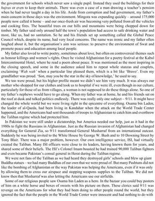 the government for schools which never saw a single pupil. Instead they used the buildings for their
hujras or even to keep their animals. There was even a case of a man drawing a teacher’s pension
when he had never taught a day in his life. Aside from corruption and bad government, my father’s
main concern in those days was the environment. Mingora was expanding quickly – around 175,000
people now called it home – and our once-fresh air was becoming very polluted from all the vehicles
and cooking fires. The beautiful trees on our hills and mountains were being chopped down for
timber. My father said only around half the town’s population had access to safe drinking water and
most, like us, had no sanitation. So he and his friends set up something called the Global Peace
Council which, despite its name, had very local concerns. The name was ironic and my father often
laughed about it, but the organisation’s aim was serious: to preserve the environment of Swat and
promote peace and education among local people.
My father also loved to write poetry, sometimes about love, but often on controversial themes such
as honour killings and women’s rights. Once he visited Afghanistan for a poetry festival at the Kabul
Intercontinental Hotel, where he read a poem about peace. It was mentioned as the most inspiring in
the closing speech, and some in the audience asked him to repeat whole stanzas and couplets,
exclaiming ‘Wah wah’ when a particular line pleased them, which is a bit like ‘Bravo’. Even my
grandfather was proud. ‘Son, may you be the star in the sky of knowledge,’ he used to say.
We too were proud, but his higher profile meant we didn’t see him very much. It was always our
mother who shopped for our clothes and took us to hospital if we were ill, even though in our culture,
particularly for those of us from villages, a woman is not supposed to do these things alone. So one of
my father’s nephews would have to go along. When my father was at home, he and his friends sat on
the roof at dusk and talked politics endlessly. There was really only one subject – 9/11. It might have
changed the whole world but we were living right in the epicentre of everything. Osama bin Laden,
the leader of al-Qaeda, had been living in Kandahar when the attack on the World Trade Center
happened, and the Americans had sent thousands of troops to Afghanistan to catch him and overthrow
the Taliban regime which had protected him.
In Pakistan we were still under a dictatorship, but America needed our help, just as it had in the
1980s to fight the Russians in Afghanistan. Just as the Russian invasion of Afghanistan had changed
everything for General Zia, so 9/11 transformed General Musharraf from an international outcast.
Suddenly he was being invited to the White House by George W. Bush and to 10 Downing Street by
Tony Blair. There was a major problem, however. Our own intelligence service, ISI, had virtually
created the Taliban. Many ISI officers were close to its leaders, having known them for years, and
shared some of their beliefs. The ISI’s Colonel Imam boasted he had trained 90,000 Taliban fighters
and even became Pakistan’s consul general in Herat during the Taliban regime.
We were not fans of the Taliban as we had heard they destroyed girls’ schools and blew up giant
Buddha statues – we had many Buddhas of our own that we were proud of. But many Pashtuns did not
like the bombing of Afghanistan or the way Pakistan was helping the Americans, even if it was only
by allowing them to cross our airspace and stopping weapons supplies to the Taliban. We did not
know then that Musharraf was also letting the Americans use our airfields.
Some of our religious people saw Osama bin Laden as a hero. In the bazaar you could buy posters
of him on a white horse and boxes of sweets with his picture on them. These clerics said 9/11 was
revenge on the Americans for what they had been doing to other people round the world, but they
ignored the fact that the people in the World Trade Center were innocent and had nothing to do with
 