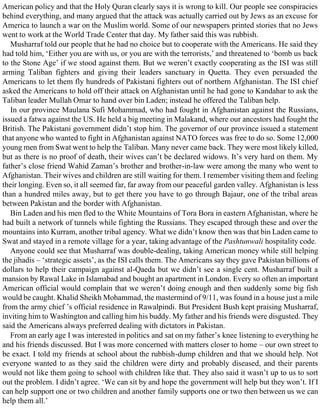 American policy and that the Holy Quran clearly says it is wrong to kill. Our people see conspiracies
behind everything, and many argued that the attack was actually carried out by Jews as an excuse for
America to launch a war on the Muslim world. Some of our newspapers printed stories that no Jews
went to work at the World Trade Center that day. My father said this was rubbish.
Musharraf told our people that he had no choice but to cooperate with the Americans. He said they
had told him, ‘Either you are with us, or you are with the terrorists,’ and threatened to ‘bomb us back
to the Stone Age’ if we stood against them. But we weren’t exactly cooperating as the ISI was still
arming Taliban fighters and giving their leaders sanctuary in Quetta. They even persuaded the
Americans to let them fly hundreds of Pakistani fighters out of northern Afghanistan. The ISI chief
asked the Americans to hold off their attack on Afghanistan until he had gone to Kandahar to ask the
Taliban leader Mullah Omar to hand over bin Laden; instead he offered the Taliban help.
In our province Maulana Sufi Mohammad, who had fought in Afghanistan against the Russians,
issued a fatwa against the US. He held a big meeting in Malakand, where our ancestors had fought the
British. The Pakistani government didn’t stop him. The governor of our province issued a statement
that anyone who wanted to fight in Afghanistan against NATO forces was free to do so. Some 12,000
young men from Swat went to help the Taliban. Many never came back. They were most likely killed,
but as there is no proof of death, their wives can’t be declared widows. It’s very hard on them. My
father’s close friend Wahid Zaman’s brother and brother-in-law were among the many who went to
Afghanistan. Their wives and children are still waiting for them. I remember visiting them and feeling
their longing. Even so, it all seemed far, far away from our peaceful garden valley. Afghanistan is less
than a hundred miles away, but to get there you have to go through Bajaur, one of the tribal areas
between Pakistan and the border with Afghanistan.
Bin Laden and his men fled to the White Mountains of Tora Bora in eastern Afghanistan, where he
had built a network of tunnels while fighting the Russians. They escaped through these and over the
mountains into Kurram, another tribal agency. What we didn’t know then was that bin Laden came to
Swat and stayed in a remote village for a year, taking advantage of the Pashtunwali hospitality code.
Anyone could see that Musharraf was double-dealing, taking American money while still helping
the jihadis – ‘strategic assets’, as the ISI calls them. The Americans say they gave Pakistan billions of
dollars to help their campaign against al-Qaeda but we didn’t see a single cent. Musharraf built a
mansion by Rawal Lake in Islamabad and bought an apartment in London. Every so often an important
American official would complain that we weren’t doing enough and then suddenly some big fish
would be caught. Khalid Sheikh Mohammad, the mastermind of 9/11, was found in a house just a mile
from the army chief ’s official residence in Rawalpindi. But President Bush kept praising Musharraf,
inviting him to Washington and calling him his buddy. My father and his friends were disgusted. They
said the Americans always preferred dealing with dictators in Pakistan.
From an early age I was interested in politics and sat on my father’s knee listening to everything he
and his friends discussed. But I was more concerned with matters closer to home – our own street to
be exact. I told my friends at school about the rubbish-dump children and that we should help. Not
everyone wanted to as they said the children were dirty and probably diseased, and their parents
would not like them going to school with children like that. They also said it wasn’t up to us to sort
out the problem. I didn’t agree. ‘We can sit by and hope the government will help but they won’t. If I
can help support one or two children and another family supports one or two then between us we can
help them all.’
 