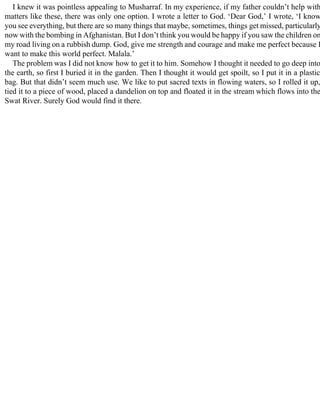 I knew it was pointless appealing to Musharraf. In my experience, if my father couldn’t help with
matters like these, there was only one option. I wrote a letter to God. ‘Dear God,’ I wrote, ‘I know
you see everything, but there are so many things that maybe, sometimes, things get missed, particularly
now with the bombing in Afghanistan. But I don’t think you would be happy if you saw the children on
my road living on a rubbish dump. God, give me strength and courage and make me perfect because I
want to make this world perfect. Malala.’
The problem was I did not know how to get it to him. Somehow I thought it needed to go deep into
the earth, so first I buried it in the garden. Then I thought it would get spoilt, so I put it in a plastic
bag. But that didn’t seem much use. We like to put sacred texts in flowing waters, so I rolled it up,
tied it to a piece of wood, placed a dandelion on top and floated it in the stream which flows into the
Swat River. Surely God would find it there.
 