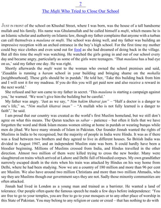7
The Mufti Who Tried to Close Our School
JUST IN FRONT of the school on Khushal Street, where I was born, was the house of a tall handsome
mullah and his family. His name was Ghulamullah and he called himself a mufti, which means he is
an Islamic scholar and authority on Islamic law, though my father complains that anyone with a turban
can call themselves a maulana or mufti. The school was doing well, and my father was building an
impressive reception with an arched entrance in the boy’s high school. For the first time my mother
could buy nice clothes and even send out for food as she had dreamed of doing back in the village.
But all this time the mufti was watching. He watched the girls going in and out of our school every
day and became angry, particularly as some of the girls were teenagers. ‘That maulana has a bad eye
on us,’ said my father one day. He was right.
Shortly afterwards the mufti went to the woman who owned the school premises and said,
‘Ziauddin is running a haram school in your building and bringing shame on the mohalla
[neighbourhood]. These girls should be in purdah.’ He told her, ‘Take this building back from him
and I will rent it for my madrasa. If you do this you will get paid now and also receive a reward in
the next world.’
She refused and her son came to my father in secret. ‘This maulana is starting a campaign against
you,’ he warned. ‘We won’t give him the building but be careful.’
My father was angry. ‘Just as we say, “ Nim hakim khatrai jan” – “Half a doctor is a danger to
one’s life,” so, “Nim mullah khatrai iman” – “A mullah who is not fully learned is a danger to
faith”,’ he said.
I am proud that our country was created as the world’s first Muslim homeland, but we still don’t
agree on what this means. The Quran teaches us sabar – patience – but often it feels that we have
forgotten the word and think Islam means women sitting at home in purdah or wearing burqas while
men do jihad. We have many strands of Islam in Pakistan. Our founder Jinnah wanted the rights of
Muslims in India to be recognised, but the majority of people in India were Hindu. It was as if there
was a feud between two brothers and they agreed to live in different houses. So British India was
divided in August 1947, and an independent Muslim state was born. It could hardly have been a
bloodier beginning. Millions of Muslims crossed from India, and Hindus travelled in the other
direction. Almost two million of them were killed trying to cross the new border. Many were
slaughtered on trains which arrived at Lahore and Delhi full of bloodied corpses. My own grandfather
narrowly escaped death in the riots when his train was attacked by Hindus on his way home from
Delhi, where he had been studying. Now we are a country of 180 million and more than 96 per cent
are Muslim. We also have around two million Christians and more than two million Ahmadis, who
say they are Muslims though our government says they are not. Sadly those minority communities are
often attacked.
Jinnah had lived in London as a young man and trained as a barrister. He wanted a land of
tolerance. Our people often quote the famous speech he made a few days before independence: ‘You
are free to go to your temples, you are free to go to your mosques or to any other place of worship in
this State of Pakistan. You may belong to any religion or caste or creed – that has nothing to do with
 