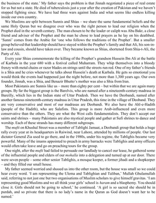 the business of the state.’ My father says the problem is that Jinnah negotiated a piece of real estate
for us but not a state. He died of tuberculosis just a year after the creation of Pakistan and we haven’t
stopped fighting since. We have had three wars against India and what seems like endless killing
inside our own country.
We Muslims are split between Sunnis and Shias – we share the same fundamental beliefs and the
same Holy Quran but we disagree over who was the right person to lead our religion when the
Prophet died in the seventh century. The man chosen to be the leader or caliph was Abu Bakr, a close
friend and adviser of the Prophet and the man he chose to lead prayers as he lay on his deathbed.
‘Sunni’ comes from the Arabic for ‘one who follows the traditions of the Prophet’. But a smaller
group believed that leadership should have stayed within the Prophet’s family and that Ali, his son-in-
law and cousin, should have taken over. They became known as Shias, shortened from Shia-t-Ali, the
Party of Ali.
Every year Shias commemorate the killing of the Prophet’s grandson Hussein Ibn Ali at the battle
of Karbala in the year 680 with a festival called Muharram. They whip themselves into a bloody
frenzy with metal chains or razor blades on strings until the streets run red. One of my father’s friends
is a Shia and he cries whenever he talks about Hussein’s death at Karbala. He gets so emotional you
would think the events had happened just the night before, not more than 1,300 years ago. Our own
founder, Jinnah, was a Shia, and Benazir Bhutto’s mother was also a Shia from Iran.
Most Pakistanis are Sunnis like us – more than eighty per cent – but within that we are again many
groups. By far the biggest group is the Barelvis, who are named after a nineteenth-century madrasa in
Bareilly, which lies in the Indian state of Uttar Pradesh. Then we have the Deobandi, named after
another famous nineteenth-century madrasa in Uttar Pradesh, this time in the village of Deoband. They
are very conservative and most of our madrasas are Deobandi. We also have the Ahl-e-Hadith
(people of the Hadith), who are Salafists. This group is more Arab-influenced and even more
conservative than the others. They are what the West calls fundamentalists. They don’t accept our
saints and shrines – many Pakistanis are also mystical people and gather at Sufi shrines to dance and
worship. Each of these strands has many different subgroups.
The mufti on Khushal Street was a member of Tablighi Jamaat, a Deobandi group that holds a huge
rally every year at its headquarters in Raiwind, near Lahore, attended by millions of people. Our last
dictator General Zia used to go there, and in the 1980s, under his regime, the Tablighis became very
powerful. Many of the imams appointed to preach in army barracks were Tablighis and army officers
would often take leave and go on preaching tours for the group.
One night, after the mufti had failed to persuade our landlady to cancel our lease, he gathered some
of the influential people and elders of our mohalla into a delegation and turned up at our door. There
were seven people – some other senior Tablighis, a mosque keeper, a former jihadi and a shopkeeper
– and they filled our small house.
My father seemed worried and shooed us into the other room, but the house was small so we could
hear every word. ‘I am representing the Ulema and Tablighian and Taliban,’ Mullah Ghulamullah
said, referring to not just one but two organisations of Muslim scholars to give himself gravitas. ‘I am
representing good Muslims and we all think your girls’ school is haram and a blasphemy. You should
close it. Girls should not be going to school,’ he continued. ‘A girl is so sacred she should be in
purdah, and so private that there is no lady’s name in the Quran as God doesn’t want her to be
named.’
 