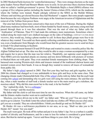 In 2002 Musharraf held elections for ‘controlled democracy’. They were strange elections as the main
party leaders Nawaz Sharif and Benazir Bhutto were in exile. In our province these elections brought
what we called a ‘mullah government’ to power. The Muttahida Majlis e-Amal (MMA) alliance was
a group of five religious parties including the Jamiat Ulema-e-Islam (JUI), which ran the madrasas
where the Taliban were trained. People jokingly referred to the MMA as the Mullah Military
Alliance and said they got elected because they had Musharraf ’s support. But some people supported
them because the very religious Pashtuns were angry at the American invasion of Afghanistan and the
removal of the Taliban from power there.
Our area had always been more conservative than most of the rest of Pakistan. During the Afghan
jihad many madrasas had been built, most of them funded by Saudi money, and many young men had
passed through them as it was free education. That was the start of what my father calls the
‘Arabisation’ of Pakistan. Then 9/11 had made this militancy more mainstream. Sometimes when I
walked along the main road I saw chalked messages on the sides of buildings. CONTACT US FOR JIHAD
TRAINING, they would say, listing a phone number to call. In those days jihadi groups were free to do
whatever they wanted. You could see them openly collecting contributions and recruiting men. There
was even a headmaster from Shangla who would boast that his greatest success was to send ten boys
in Grade 9 for jihad training in Kashmir.
The MMA government banned CD and DVD shops and wanted to create a morality police like the
Afghan Taliban had set up. The idea was they would be able to stop a woman accompanied by a man
and require her to prove that the man was her relative. Thankfully, our supreme court stopped this.
Then MMA activists launched attacks on cinemas and tore down billboards with pictures of women
or blacked them out with paint. They even snatched female mannequins from clothing shops. They
harassed men wearing Western-style shirts and trousers instead of the traditional shalwar kamiz and
insisted women cover their heads. It was as though they wanted to remove all traces of womankind
from public life.
My father’s high school opened in 2003. That first year they had boys and girls together, but by
2004 the climate had changed so it was unthinkable to have girls and boys in the same class. That
changing climate made Ghulamullah bold. One of the school clerks told my father that the mufti kept
coming into school and demanding why we girls were still using the main entrance. He said that one
day, when a male member of staff took a female teacher out to the main road to get a rickshaw, the
maulana asked, ‘Why did this man escort her to the road, is he her brother?’
‘No,’ replied the clerk, ‘he is a colleague.’
‘That is wrong!’ said the maulana.
My father told the clerk to call him next time he saw the maulana. When the call came, my father
and the Islamic studies teacher went out to confront him.
‘Maulana, you have driven me to the wall!’ my father said. ‘Who are you? You are crazy! You
need to go to a doctor. You think I enter the school and take my clothes off? When you see a boy and a
girl you see a scandal. They are schoolchildren. I think you should go and see Dr Haider Ali!’
Dr Haider Ali was a well-known psychiatrist in our area, so to say, ‘Shall we take you to Dr
Haider Ali?’ meant ‘Are you mad?’
The mufti went quiet. He took off his turban and put it in my father’s lap. For us a turban is a public
symbol of chivalry and Pashtunness, and for a man to lose his turban is considered a great humili–
ation. But then he started up again. ‘I never said those things to your clerk. He is lying.’
 