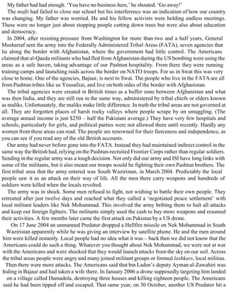 My father had had enough. ‘You have no business here,’ he shouted. ‘Go away!’
The mufti had failed to close our school but his interference was an indication of how our country
was changing. My father was worried. He and his fellow activists were holding endless meetings.
These were no longer just about stopping people cutting down trees but were also about education
and democracy.
In 2004, after resisting pressure from Washington for more than two and a half years, General
Musharraf sent the army into the Federally Administered Tribal Areas (FATA), seven agencies that
lie along the border with Afghanistan, where the government had little control. The Americans
claimed that al-Qaeda militants who had fled fromAfghanistan during the US bombing were using the
areas as a safe haven, taking advantage of our Pashtun hospitality. From there they were running
training camps and launching raids across the border on NATO troops. For us in Swat this was very
close to home. One of the agencies, Bajaur, is next to Swat. The people who live in the FATA are all
from Pashtun tribes like us Yousafzai, and live on both sides of the border with Afghanistan.
The tribal agencies were created in British times as a buffer zone between Afghanistan and what
was then India, and they are still run in the same way, administered by tribal chiefs or elders known
as maliks. Unfortunately, the maliks make little difference. In truth the tribal areas are not governed at
all. They are forgotten places of harsh rocky valleys where people scrape by on smuggling. (The
average annual income is just $250 – half the Pakistani average.) They have very few hospitals and
schools, particularly for girls, and political parties were not allowed there until recently. Hardly any
women from these areas can read. The people are renowned for their fierceness and independence, as
you can see if you read any of the old British accounts.
Our army had never before gone into the FATA. Instead they had maintained indirect control in the
same way the British had, relying on the Pashtun-recruited Frontier Corps rather than regular soldiers.
Sending in the regular army was a tough decision. Not only did our army and ISI have long links with
some of the militants, but it also meant our troops would be fighting their own Pashtun brothers. The
first tribal area that the army entered was South Waziristan, in March 2004. Predictably the local
people saw it as an attack on their way of life. All the men there carry weapons and hundreds of
soldiers were killed when the locals revolted.
The army was in shock. Some men refused to fight, not wishing to battle their own people. They
retreated after just twelve days and reached what they called a ‘negotiated peace settlement’ with
local militant leaders like Nek Mohammad. This involved the army bribing them to halt all attacks
and keep out foreign fighters. The militants simply used the cash to buy more weapons and resumed
their activities. A few months later came the first attack on Pakistan by a US drone.
On 17 June 2004 an unmanned Predator dropped a Hellfire missile on Nek Mohammad in South
Waziristan apparently while he was giving an interview by satellite phone. He and the men around
him were killed instantly. Local people had no idea what it was – back then we did not know that the
Americans could do such a thing. Whatever you thought about Nek Mohammad, we were not at war
with the Americans and were shocked that they would launch attacks from the sky on our soil. Across
the tribal areas people were angry and many joined militant groups or formed lashkars, local militias.
Then there were more attacks. The Americans said that bin Laden’s deputy Ayman al-Zawahiri was
hiding in Bajaur and had taken a wife there. In January 2006 a drone supposedly targeting him landed
on a village called Damadola, destroying three houses and killing eighteen people. The Americans
said he had been tipped off and escaped. That same year, on 30 October, another US Predator hit a
 