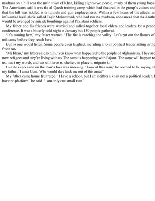 madrasa on a hill near the main town of Khar, killing eighty-two people, many of them young boys.
The Americans said it was the al-Qaeda training camp which had featured in the group’s videos and
that the hill was riddled with tunnels and gun emplacements. Within a few hours of the attack, an
influential local cleric called Faqir Mohammad, who had run the madrasa, announced that the deaths
would be avenged by suicide bombings against Pakistani soldiers.
My father and his friends were worried and called together local elders and leaders for a peace
conference. It was a bitterly cold night in January but 150 people gathered.
‘It’s coming here,’ my father warned. ‘The fire is reaching the valley. Let’s put out the flames of
militancy before they reach here.’
But no one would listen. Some people even laughed, including a local political leader sitting in the
front row.
‘Mr Khan,’ my father said to him, ‘you know what happened to the people of Afghanistan. They are
now refugees and they’re living with us. The same is happening with Bajaur. The same will happen to
us, mark my words, and we will have no shelter, no place to migrate to.’
But the expression on the man’s face was mocking. ‘Look at this man,’ he seemed to be saying of
my father. ‘I am a khan. Who would dare kick me out of this area?’
My father came home frustrated. ‘I have a school, but I am neither a khan nor a political leader. I
have no platform,’ he said. ‘I am only one small man.’
 