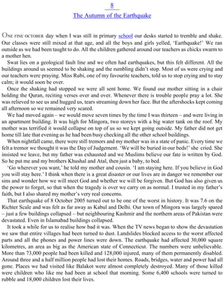 8
The Autumn of the Earthquake
ONE FINE OCTOBER day when I was still in primary school our desks started to tremble and shake.
Our classes were still mixed at that age, and all the boys and girls yelled, ‘Earthquake!’ We ran
outside as we had been taught to do. All the children gathered around our teachers as chicks swarm to
a mother hen.
Swat lies on a geological fault line and we often had earthquakes, but this felt different. All the
buildings around us seemed to be shaking and the rumbling didn’t stop. Most of us were crying and
our teachers were praying. Miss Rubi, one of my favourite teachers, told us to stop crying and to stay
calm; it would soon be over.
Once the shaking had stopped we were all sent home. We found our mother sitting in a chair
holding the Quran, reciting verses over and over. Whenever there is trouble people pray a lot. She
was relieved to see us and hugged us, tears streaming down her face. But the aftershocks kept coming
all afternoon so we remained very scared.
We had moved again – we would move seven times by the time I was thirteen – and were living in
an apartment building. It was high for Mingora, two storeys with a big water tank on the roof. My
mother was terrified it would collapse on top of us so we kept going outside. My father did not get
home till late that evening as he had been busy checking all the other school buildings.
When nightfall came, there were still tremors and my mother was in a state of panic. Every time we
felt a tremor we thought it was the Day of Judgement. ‘We will be buried in our beds!’ she cried. She
insisted we leave, but my father was exhausted and we Muslims believe our fate is written by God.
So he put me and my brothers Khushal and Atal, then just a baby, to bed.
‘Go wherever you want,’ he told my mother and cousin. ‘I am staying here. If you believe in God
you will stay here.’ I think when there is a great disaster or our lives are in danger we remember our
sins and wonder how we will meet God and whether we will be forgiven. But God has also given us
the power to forget, so that when the tragedy is over we carry on as normal. I trusted in my father’s
faith, but I also shared my mother’s very real concerns.
That earthquake of 8 October 2005 turned out to be one of the worst in history. It was 7.6 on the
Richter Scale and was felt as far away as Kabul and Delhi. Our town of Mingora was largely spared
– just a few buildings collapsed – but neighbouring Kashmir and the northern areas of Pakistan were
devastated. Even in Islamabad buildings collapsed.
It took a while for us to realise how bad it was. When the TV news began to show the devastation
we saw that entire villages had been turned to dust. Landslides blocked access to the worst affected
parts and all the phones and power lines were down. The earthquake had affected 30,000 square
kilometres, an area as big as the American state of Connecticut. The numbers were unbelievable.
More than 73,000 people had been killed and 128,000 injured, many of them permanently disabled.
Around three and a half million people had lost their homes. Roads, bridges, water and power had all
gone. Places we had visited like Balakot were almost completely destroyed. Many of those killed
were children who like me had been at school that morning. Some 6,400 schools were turned to
rubble and 18,000 children lost their lives.
 