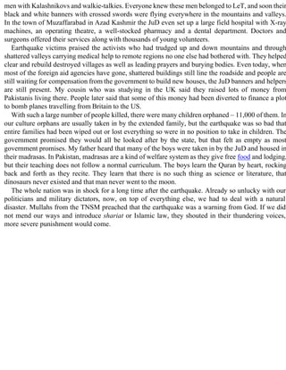 men with Kalashnikovs and walkie-talkies. Everyone knew these men belonged to LeT, and soon their
black and white banners with crossed swords were flying everywhere in the mountains and valleys.
In the town of Muzaffarabad in Azad Kashmir the JuD even set up a large field hospital with X-ray
machines, an operating theatre, a well-stocked pharmacy and a dental department. Doctors and
surgeons offered their services along with thousands of young volunteers.
Earthquake victims praised the activists who had trudged up and down mountains and through
shattered valleys carrying medical help to remote regions no one else had bothered with. They helped
clear and rebuild destroyed villages as well as leading prayers and burying bodies. Even today, when
most of the foreign aid agencies have gone, shattered buildings still line the roadside and people are
still waiting for compensation from the government to build new houses, the JuD banners and helpers
are still present. My cousin who was studying in the UK said they raised lots of money from
Pakistanis living there. People later said that some of this money had been diverted to finance a plot
to bomb planes travelling from Britain to the US.
With such a large number of people killed, there were many children orphaned – 11,000 of them. In
our culture orphans are usually taken in by the extended family, but the earthquake was so bad that
entire families had been wiped out or lost everything so were in no position to take in children. The
government promised they would all be looked after by the state, but that felt as empty as most
government promises. My father heard that many of the boys were taken in by the JuD and housed in
their madrasas. In Pakistan, madrasas are a kind of welfare system as they give free food and lodging,
but their teaching does not follow a normal curriculum. The boys learn the Quran by heart, rocking
back and forth as they recite. They learn that there is no such thing as science or literature, that
dinosaurs never existed and that man never went to the moon.
The whole nation was in shock for a long time after the earthquake. Already so unlucky with our
politicians and military dictators, now, on top of everything else, we had to deal with a natural
disaster. Mullahs from the TNSM preached that the earthquake was a warning from God. If we did
not mend our ways and introduce shariat or Islamic law, they shouted in their thundering voices,
more severe punishment would come.
 