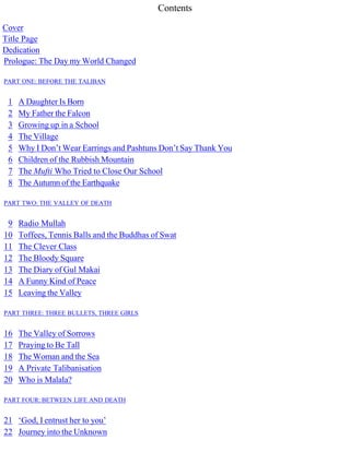 Contents
Cover
Title Page
Dedication
Prologue: The Day my World Changed
PART ONE: BEFORE THE TALIBAN
1 A Daughter Is Born
2 My Father the Falcon
3 Growing up in a School
4 The Village
5 Why I Don’t Wear Earrings and Pashtuns Don’t Say Thank You
6 Children of the Rubbish Mountain
7 The Mufti Who Tried to Close Our School
8 The Autumn of the Earthquake
PART TWO: THE VALLEY OF DEATH
9 Radio Mullah
10 Toffees, Tennis Balls and the Buddhas of Swat
11 The Clever Class
12 The Bloody Square
13 The Diary of Gul Makai
14 A Funny Kind of Peace
15 Leaving the Valley
PART THREE: THREE BULLETS, THREE GIRLS
16 The Valley of Sorrows
17 Praying to Be Tall
18 The Woman and the Sea
19 A Private Talibanisation
20 Who is Malala?
PART FOUR: BETWEEN LIFE AND DEATH
21 ‘God, I entrust her to you’
22 Journey into the Unknown
 