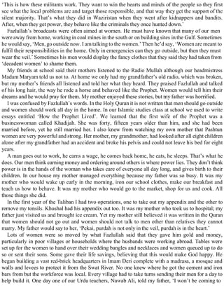 ‘This is how these militants work. They want to win the hearts and minds of the people so they first
see what the local problems are and target those responsible, and that way they get the support of the
silent majority. That’s what they did in Waziristan when they went after kidnappers and bandits.
After, when they get power, they behave like the criminals they once hunted down.’
Fazlullah’s broadcasts were often aimed at women. He must have known that many of our men
were away from home, working in coal mines in the south or on building sites in the Gulf. Sometimes
he would say, ‘Men, go outside now. I am talking to the women.’ Then he’d say, ‘Women are meant to
fulfil their responsibilities in the home. Only in emergencies can they go outside, but then they must
wear the veil.’ Sometimes his men would display the fancy clothes that they said they had taken from
‘decadent women’ to shame them.
My friends at school said their mothers listened to the Radio Mullah although our headmistress
Madam Maryam told us not to. At home we only had my grandfather’s old radio, which was broken,
but my mother’s friends all listened and told her what they heard. They praised Fazlullah and talked
of his long hair, the way he rode a horse and behaved like the Prophet. Women would tell him their
dreams and he would pray for them. My mother enjoyed these stories, but my father was horrified.
I was confused by Fazlullah’s words. In the Holy Quran it is not written that men should go outside
and women should work all day in the home. In our Islamic studies class at school we used to write
essays entitled ‘How the Prophet Lived’. We learned that the first wife of the Prophet was a
businesswoman called Khadijah. She was forty, fifteen years older than him, and she had been
married before, yet he still married her. I also knew from watching my own mother that Pashtun
women are very powerful and strong. Her mother, my grandmother, had looked after all eight children
alone after my grandfather had an accident and broke his pelvis and could not leave his bed for eight
years.
A man goes out to work, he earns a wage, he comes back home, he eats, he sleeps. That’s what he
does. Our men think earning money and ordering around others is where power lies. They don’t think
power is in the hands of the woman who takes care of everyone all day long, and gives birth to their
children. In our house my mother managed everything because my father was so busy. It was my
mother who would wake up early in the morning, iron our school clothes, make our breakfast and
teach us how to behave. It was my mother who would go to the market, shop for us and cook. All
those things she did.
In the first year of the Taliban I had two operations, one to take out my appendix and the other to
remove my tonsils. Khushal had his appendix out too. It was my mother who took us to hospital; my
father just visited us and brought ice cream. Yet my mother still believed it was written in the Quran
that women should not go out and women should not talk to men other than relatives they cannot
marry. My father would say to her, ‘Pekai, purdah is not only in the veil, purdah is in the heart.’
Lots of women were so moved by what Fazlullah said that they gave him gold and money,
particularly in poor villages or households where the husbands were working abroad. Tables were
set up for the women to hand over their wedding bangles and necklaces and women queued up to do
so or sent their sons. Some gave their life savings, believing that this would make God happy. He
began building a vast red-brick headquarters in Imam Deri complete with a madrasa, a mosque and
walls and levees to protect it from the Swat River. No one knew where he got the cement and iron
bars from but the workforce was local. Every village had to take turns sending their men for a day to
help build it. One day one of our Urdu teachers, Nawab Ali, told my father, ‘I won’t be coming to
 