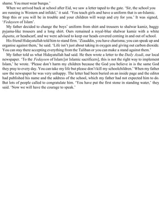 shame. You must wear burqas.’
When we arrived back at school after Eid, we saw a letter taped to the gate. ‘Sir, the school you
are running is Western and infidel,’ it said. ‘You teach girls and have a uniform that is un-Islamic.
Stop this or you will be in trouble and your children will weep and cry for you.’ It was signed,
‘Fedayeen of Islam’.
My father decided to change the boys’ uniform from shirt and trousers to shalwar kamiz, baggy
pyjama-like trousers and a long shirt. Ours remained a royal-blue shalwar kamiz with a white
dupatta, or headscarf, and we were advised to keep our heads covered coming in and out of school.
His friend Hidayatullah told him to stand firm. ‘Ziauddin, you have charisma; you can speak up and
organise against them,’ he said. ‘Life isn’t just about taking in oxygen and giving out carbon dioxide.
You can stay there accepting everything from the Taliban or you can make a stand against them.’
My father told us what Hidayatullah had said. He then wrote a letter to the Daily Azadi, our local
newspaper. ‘To the Fedayeen of Islam [or Islamic sacrificers], this is not the right way to implement
Islam,’ he wrote. ‘Please don’t harm my children because the God you believe in is the same God
they pray to every day. You can take my life but please don’t kill my schoolchildren.’ When my father
saw the newspaper he was very unhappy. The letter had been buried on an inside page and the editor
had published his name and the address of the school, which my father had not expected him to do.
But lots of people called to congratulate him. ‘You have put the first stone in standing water,’ they
said. ‘Now we will have the courage to speak.’
 