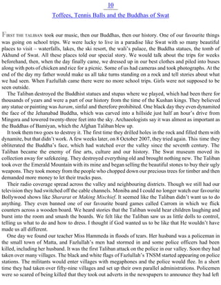 10
Toffees, Tennis Balls and the Buddhas of Swat
FIRST THE TALIBAN took our music, then our Buddhas, then our history. One of our favourite things
was going on school trips. We were lucky to live in a paradise like Swat with so many beautiful
places to visit – waterfalls, lakes, the ski resort, the wali’s palace, the Buddha statues, the tomb of
Akhund of Swat. All these places told our special story. We would talk about the trips for weeks
beforehand, then, when the day finally came, we dressed up in our best clothes and piled into buses
along with pots of chicken and rice for a picnic. Some of us had cameras and took photographs. At the
end of the day my father would make us all take turns standing on a rock and tell stories about what
we had seen. When Fazlullah came there were no more school trips. Girls were not supposed to be
seen outside.
The Taliban destroyed the Buddhist statues and stupas where we played, which had been there for
thousands of years and were a part of our history from the time of the Kushan kings. They believed
any statue or painting was haram, sinful and therefore prohibited. One black day they even dynamited
the face of the Jehanabad Buddha, which was carved into a hillside just half an hour’s drive from
Mingora and towered twenty-three feet into the sky. Archaeologists say it was almost as important as
the Buddhas of Bamiyan, which the Afghan Taliban blew up.
It took them two goes to destroy it. The first time they drilled holes in the rock and filled them with
dynamite, but that didn’t work. A few weeks later, on 8 October 2007, they tried again. This time they
obliterated the Buddha’s face, which had watched over the valley since the seventh century. The
Taliban became the enemy of fine arts, culture and our history. The Swat museum moved its
collection away for safekeeing. They destroyed everything old and brought nothing new. The Taliban
took over the Emerald Mountain with its mine and began selling the beautiful stones to buy their ugly
weapons. They took money from the people who chopped down our precious trees for timber and then
demanded more money to let their trucks pass.
Their radio coverage spread across the valley and neighbouring districts. Though we still had our
television they had switched off the cable channels. Moniba and I could no longer watch our favourite
Bollywood shows like Shararat or Making Mischief. It seemed like the Taliban didn’t want us to do
anything. They even banned one of our favourite board games called Carrom in which we flick
counters across a wooden board. We heard stories that the Taliban would hear children laughing and
burst into the room and smash the boards. We felt like the Taliban saw us as little dolls to control,
telling us what to do and how to dress. I thought if God wanted us to be like that He wouldn’t have
made us all different.
One day we found our teacher Miss Hammeda in floods of tears. Her husband was a policeman in
the small town of Matta, and Fazlullah’s men had stormed in and some police officers had been
killed, including her husband. It was the first Taliban attack on the police in our valley. Soon they had
taken over many villages. The black and white flags of Fazlullah’s TNSM started appearing on police
stations. The militants would enter villages with megaphones and the police would flee. In a short
time they had taken over fifty-nine villages and set up their own parallel administrations. Policemen
were so scared of being killed that they took out adverts in the newspapers to announce they had left
 