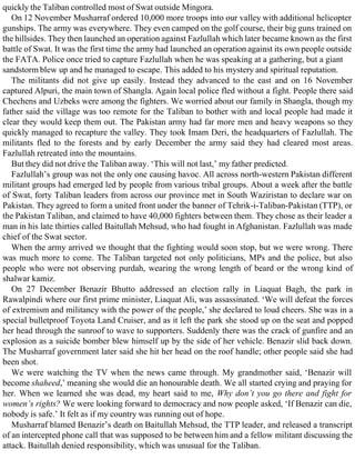 quickly the Taliban controlled most of Swat outside Mingora.
On 12 November Musharraf ordered 10,000 more troops into our valley with additional helicopter
gunships. The army was everywhere. They even camped on the golf course, their big guns trained on
the hillsides. They then launched an operation against Fazlullah which later became known as the first
battle of Swat. It was the first time the army had launched an operation against its own people outside
the FATA. Police once tried to capture Fazlullah when he was speaking at a gathering, but a giant
sandstorm blew up and he managed to escape. This added to his mystery and spiritual reputation.
The militants did not give up easily. Instead they advanced to the east and on 16 November
captured Alpuri, the main town of Shangla. Again local police fled without a fight. People there said
Chechens and Uzbeks were among the fighters. We worried about our family in Shangla, though my
father said the village was too remote for the Taliban to bother with and local people had made it
clear they would keep them out. The Pakistan army had far more men and heavy weapons so they
quickly managed to recapture the valley. They took Imam Deri, the headquarters of Fazlullah. The
militants fled to the forests and by early December the army said they had cleared most areas.
Fazlullah retreated into the mountains.
But they did not drive the Taliban away. ‘This will not last,’ my father predicted.
Fazlullah’s group was not the only one causing havoc. All across north-western Pakistan different
militant groups had emerged led by people from various tribal groups. About a week after the battle
of Swat, forty Taliban leaders from across our province met in South Waziristan to declare war on
Pakistan. They agreed to form a united front under the banner of Tehrik-i-Taliban-Pakistan (TTP), or
the Pakistan Taliban, and claimed to have 40,000 fighters between them. They chose as their leader a
man in his late thirties called Baitullah Mehsud, who had fought in Afghanistan. Fazlullah was made
chief of the Swat sector.
When the army arrived we thought that the fighting would soon stop, but we were wrong. There
was much more to come. The Taliban targeted not only politicians, MPs and the police, but also
people who were not observing purdah, wearing the wrong length of beard or the wrong kind of
shalwar kamiz.
On 27 December Benazir Bhutto addressed an election rally in Liaquat Bagh, the park in
Rawalpindi where our first prime minister, Liaquat Ali, was assassinated. ‘We will defeat the forces
of extremism and militancy with the power of the people,’ she declared to loud cheers. She was in a
special bulletproof Toyota Land Cruiser, and as it left the park she stood up on the seat and popped
her head through the sunroof to wave to supporters. Suddenly there was the crack of gunfire and an
explosion as a suicide bomber blew himself up by the side of her vehicle. Benazir slid back down.
The Musharraf government later said she hit her head on the roof handle; other people said she had
been shot.
We were watching the TV when the news came through. My grandmother said, ‘Benazir will
become shaheed,’ meaning she would die an honourable death. We all started crying and praying for
her. When we learned she was dead, my heart said to me, Why don’t you go there and fight for
women’s rights? We were looking forward to democracy and now people asked, ‘If Benazir can die,
nobody is safe.’ It felt as if my country was running out of hope.
Musharraf blamed Benazir’s death on Baitullah Mehsud, the TTP leader, and released a transcript
of an intercepted phone call that was supposed to be between him and a fellow militant discussing the
attack. Baitullah denied responsibility, which was unusual for the Taliban.
 