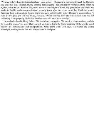 We used to have Islamic studies teachers – qari sahibs – who came to our home to teach the Quran to
me and other local children. By the time the Taliban came I had finished my recitation of the complete
Quran, what we call Khatam ul-Quran, much to the delight of Baba, my grandfather the cleric. We
recite in Arabic, and most people don’t actually know what the verses mean, but I had also started
learning them in translation. To my horror one qari sahib tried to justify Benazir’s assassination. ‘It
was a very good job she was killed,’ he said. ‘When she was alive she was useless. She was not
following Islam properly. If she had lived there would have been anarchy.’
I was shocked and told my father. ‘We don’t have any option. We are dependent on these mullahs
to learn the Quran,’ he said. ‘But you just use him to learn the literal meaning of the words; don’t
follow his explanations and interpretation. Only learn what God says. His words are divine
messages, which you are free and independent to interpret.’
 