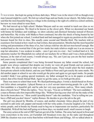 11
The Clever Class
IT WAS SCHOOL that kept me going in those dark days. When I was in the street it felt as though every
man I passed might be a talib. We hid our school bags and our books in our shawls. My father always
said that the most beautiful thing in a village in the morning is the sight of a child in a school uniform,
but now we were afraid to wear them.
We had moved up to high school. Madam Maryam said no one wanted to teach our class as we
asked so many questions. We liked to be known as the clever girls. When we decorated our hands
with henna for holidays and weddings, we drew calculus and chemical formulae instead of flowers
and butterflies. My rivalry with Malka-e-Noor continued, but after the shock of being beaten by her
when she first joined our school, I worked hard and had managed to regain my position on the school
honours board for first in class. She usually came second and Moniba third. The teachers told us
examiners first looked at how much we had written, then presentation. Moniba had the most beautiful
writing and presentation of the three of us, but I always told her she did not trust herself enough. She
worked hard as she worried that if she got low marks her male relatives might use it as an excuse to
stop her education. I was weakest in maths – once I got zero in a test – but I worked hard at it. My
chemistry teacher Sir Obaidullah (we called all our teachers Sir or Miss) said I was a born politician
because, at the start of oral exams, I would always say, ‘Sir, can I just say you are the best teacher
and yours is my favourite class.’
Some parents complained that I was being favoured because my father owned the school, but
people were always surprised that despite our rivalry we were all good friends and not jealous of
each other. We also competed in what we call board exams. These would select the best students
from private schools in the district, and one year Malka-e-Noor and I got exactly the same marks. We
did another paper at school to see who would get the prize and again we got equal marks. So people
wouldn’t think I was getting special treatment, my father arranged for us to do papers at another
school, that of his friend Ahmad Shah. Again we got the same, so we both got the prize.
There was more to school than work. We liked performing plays. I wrote a sketch based on Romeo
and Juliet about corruption. I played Romeo as a civil servant interviewing people for a job. The
first candidate is a beautiful girl, and he asks her very easy questions such as, ‘How many wheels
does a bicycle have?’ When she replies, ‘Two,’ he says, ‘You are so brilliant.’ The next candidate is
a man so Romeo asks him impossible things like, ‘Without leaving your chair tell me the make of the
fan in the room above us.’ ‘How could I possibly know?’ asks the candidate. ‘You’re telling me you
have a PhD and you don’t know!’ replies Romeo. He decides to give the job to the girl.
The girl was played by Moniba, of course, and another classmate Attiya played the part of my
assistant to add some salt, pepper and masala with her witty asides. Everyone laughed a lot. I like to
mimic people, and in breaks my friends used to beg me to impersonate our teachers, particularly Sir
Obaidullah. With all the bad stuff going on in those days, we needed small, small reasons to laugh.
The army action at the end of 2007 had not got rid of the Taliban. The army had stayed in Swat and
were everywhere in the town, yet Fazlullah still broadcast every day on the radio and throughout
2008 the situation was even worse than before with bomb blasts and killings. All we talked about in
 