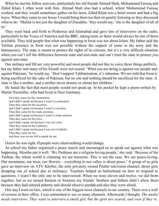 When he met his fellow activists, particularly his old friends Ahmad Shah, Mohammad Farooq and
Zahid Khan, I often went with him. Ahmad Shah also had a school, where Mohammad Farooq
worked, and they would sometimes gather on his lawn. Zahid Khan was a hotel owner and had a big
hujra. When they came to our house I would bring them tea then sit quietly listening as they discussed
what to do. ‘Malala is not just the daughter of Ziauddin,’ they would say; ‘she is the daughter of all of
us.’
They went back and forth to Peshawar and Islamabad and gave lots of interviews on the radio,
particularly to the Voice of America and the BBC, taking turns so there would always be one of them
available. They told people that what was happening in Swat was not about Islam. My father said the
Taliban presence in Swat was not possible without the support of some in the army and the
bureaucracy. The state is meant to protect the rights of its citizens, but it’s a very difficult situation
when you can’t tell the difference between state and non-state and can’t trust the state to protect you
against non-state.
Our military and ISI are very powerful and most people did not like to voice these things publicly,
but my father and many of his friends were not scared. ‘What you are doing is against our people and
against Pakistan,’ he would say. ‘Don’t support Talibanisation, it’s inhuman. We are told that Swat is
being sacrificed for the sake of Pakistan, but no one and nothing should be sacrificed for the state. A
state is like a mother, and a mother never deserts or cheats her children.’
He hated the fact that most people would not speak up. In his pocket he kept a poem written by
Martin Niemöller, who had lived in Nazi Germany.
First they came for the communists,
and I didn’t speak out because I wasn’t a communist.
Then they came for the socialists,
and I didn’t speak out because I wasn’t a socialist.
Then they came for the trade unionists,
and I didn’t speak out because I wasn’t a trade unionist.
Then they came for the Jews,
and I didn’t speak out because I was not a Jew.
Then they came for the Catholics,
and I didn’t speak out because I was not a Catholic.
Then they came for me,
and there was no one left to speak for me.
I knew he was right. If people were silent nothing would change.
At school my father organised a peace march and encouraged us to speak out against what was
happening. Moniba put it well. ‘We Pashtuns are a religion-loving people,’ she said. ‘Because of the
Taliban, the whole world is claiming we are terrorists. This is not the case. We are peace-loving.
Our mountains, our trees, our flowers – everything in our valley is about peace.’ A group of us girls
gave an interview on ATV Khyber, the only privately owned Pashto television channel, about girls
dropping out of school due to militancy. Teachers helped us beforehand on how to respond to
questions. I wasn’t the only one to be interviewed. When we were eleven and twelve, we did them
together, but as we turned thirteen or fourteen my friends’ brothers and fathers didn’t allow them
because they had entered puberty and should observe purdah and also they were afraid.
One day I went on Geo, which is one of the biggest news channels in our country. There was a wall
of screens in their office. I was astonished to see so many channels. Afterwards I thought, The media
needs interviews. They want to interview a small girl, but the girls are scared, and even if they’re
 