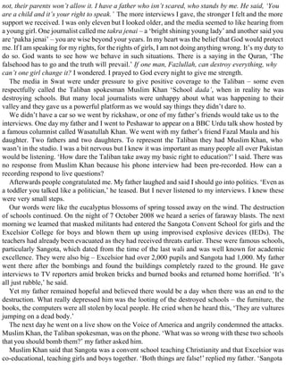 not, their parents won’t allow it. I have a father who isn’t scared, who stands by me. He said, ‘You
are a child and it’s your right to speak.’ The more interviews I gave, the stronger I felt and the more
support we received. I was only eleven but I looked older, and the media seemed to like hearing from
a young girl. One journalist called me takra jenai – a ‘bright shining young lady’ and another said you
are ‘pakha jenai’ – you are wise beyond your years. In my heart was the belief that God would protect
me. If I am speaking for my rights, for the rights of girls, I am not doing anything wrong. It’s my duty to
do so. God wants to see how we behave in such situations. There is a saying in the Quran, ‘The
falsehood has to go and the truth will prevail.’ If one man, Fazlullah, can destroy everything, why
can’t one girl change it? I wondered. I prayed to God every night to give me strength.
The media in Swat were under pressure to give positive coverage to the Taliban – some even
respectfully called the Taliban spokesman Muslim Khan ‘School dada’, when in reality he was
destroying schools. But many local journalists were unhappy about what was happening to their
valley and they gave us a powerful platform as we would say things they didn’t dare to.
We didn’t have a car so we went by rickshaw, or one of my father’s friends would take us to the
interviews. One day my father and I went to Peshawar to appear on a BBC Urdu talk show hosted by
a famous columnist called Wasatullah Khan. We went with my father’s friend Fazal Maula and his
daughter. Two fathers and two daughters. To represent the Taliban they had Muslim Khan, who
wasn’t in the studio. I was a bit nervous but I knew it was important as many people all over Pakistan
would be listening. ‘How dare the Taliban take away my basic right to education?’ I said. There was
no response from Muslim Khan because his phone interview had been pre-recorded. How can a
recording respond to live questions?
Afterwards people congratulated me. My father laughed and said I should go into politics. ‘Even as
a toddler you talked like a politician,’ he teased. But I never listened to my interviews. I knew these
were very small steps.
Our words were like the eucalyptus blossoms of spring tossed away on the wind. The destruction
of schools continued. On the night of 7 October 2008 we heard a series of faraway blasts. The next
morning we learned that masked militants had entered the Sangota Convent School for girls and the
Excelsior College for boys and blown them up using improvised explosive devices (IEDs). The
teachers had already been evacuated as they had received threats earlier. These were famous schools,
particularly Sangota, which dated from the time of the last wali and was well known for academic
excellence. They were also big – Excelsior had over 2,000 pupils and Sangota had 1,000. My father
went there after the bombings and found the buildings completely razed to the ground. He gave
interviews to TV reporters amid broken bricks and burned books and returned home horrified. ‘It’s
all just rubble,’ he said.
Yet my father remained hopeful and believed there would be a day when there was an end to the
destruction. What really depressed him was the looting of the destroyed schools – the furniture, the
books, the computers were all stolen by local people. He cried when he heard this, ‘They are vultures
jumping on a dead body.’
The next day he went on a live show on the Voice of America and angrily condemned the attacks.
Muslim Khan, the Taliban spokesman, was on the phone. ‘What was so wrong with these two schools
that you should bomb them?’ my father asked him.
Muslim Khan said that Sangota was a convent school teaching Christianity and that Excelsior was
co-educational, teaching girls and boys together. ‘Both things are false!’ replied my father. ‘Sangota
 