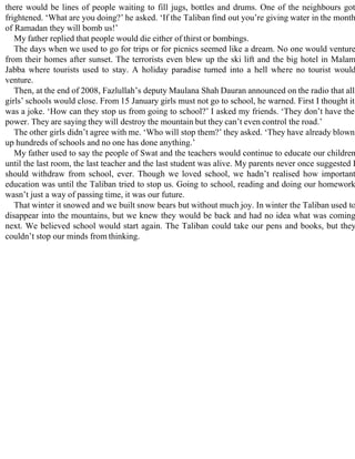 there would be lines of people waiting to fill jugs, bottles and drums. One of the neighbours got
frightened. ‘What are you doing?’ he asked. ‘If the Taliban find out you’re giving water in the month
of Ramadan they will bomb us!’
My father replied that people would die either of thirst or bombings.
The days when we used to go for trips or for picnics seemed like a dream. No one would venture
from their homes after sunset. The terrorists even blew up the ski lift and the big hotel in Malam
Jabba where tourists used to stay. A holiday paradise turned into a hell where no tourist would
venture.
Then, at the end of 2008, Fazlullah’s deputy Maulana Shah Dauran announced on the radio that all
girls’ schools would close. From 15 January girls must not go to school, he warned. First I thought it
was a joke. ‘How can they stop us from going to school?’ I asked my friends. ‘They don’t have the
power. They are saying they will destroy the mountain but they can’t even control the road.’
The other girls didn’t agree with me. ‘Who will stop them?’ they asked. ‘They have already blown
up hundreds of schools and no one has done anything.’
My father used to say the people of Swat and the teachers would continue to educate our children
until the last room, the last teacher and the last student was alive. My parents never once suggested I
should withdraw from school, ever. Though we loved school, we hadn’t realised how important
education was until the Taliban tried to stop us. Going to school, reading and doing our homework
wasn’t just a way of passing time, it was our future.
That winter it snowed and we built snow bears but without much joy. In winter the Taliban used to
disappear into the mountains, but we knew they would be back and had no idea what was coming
next. We believed school would start again. The Taliban could take our pens and books, but they
couldn’t stop our minds from thinking.
 