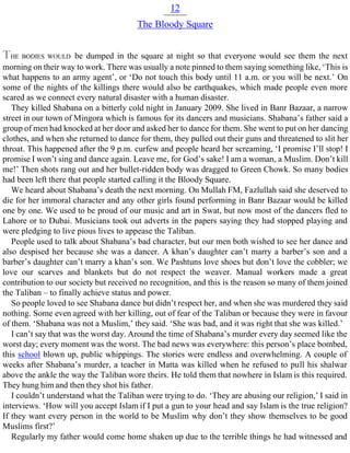 12
The Bloody Square
THE BODIES WOULD be dumped in the square at night so that everyone would see them the next
morning on their way to work. There was usually a note pinned to them saying something like, ‘This is
what happens to an army agent’, or ‘Do not touch this body until 11 a.m. or you will be next.’ On
some of the nights of the killings there would also be earthquakes, which made people even more
scared as we connect every natural disaster with a human disaster.
They killed Shabana on a bitterly cold night in January 2009. She lived in Banr Bazaar, a narrow
street in our town of Mingora which is famous for its dancers and musicians. Shabana’s father said a
group of men had knocked at her door and asked her to dance for them. She went to put on her dancing
clothes, and when she returned to dance for them, they pulled out their guns and threatened to slit her
throat. This happened after the 9 p.m. curfew and people heard her screaming, ‘I promise I’ll stop! I
promise I won’t sing and dance again. Leave me, for God’s sake! I am a woman, a Muslim. Don’t kill
me!’ Then shots rang out and her bullet-ridden body was dragged to Green Chowk. So many bodies
had been left there that people started calling it the Bloody Square.
We heard about Shabana’s death the next morning. On Mullah FM, Fazlullah said she deserved to
die for her immoral character and any other girls found performing in Banr Bazaar would be killed
one by one. We used to be proud of our music and art in Swat, but now most of the dancers fled to
Lahore or to Dubai. Musicians took out adverts in the papers saying they had stopped playing and
were pledging to live pious lives to appease the Taliban.
People used to talk about Shabana’s bad character, but our men both wished to see her dance and
also despised her because she was a dancer. A khan’s daughter can’t marry a barber’s son and a
barber’s daughter can’t marry a khan’s son. We Pashtuns love shoes but don’t love the cobbler; we
love our scarves and blankets but do not respect the weaver. Manual workers made a great
contribution to our society but received no recognition, and this is the reason so many of them joined
the Taliban – to finally achieve status and power.
So people loved to see Shabana dance but didn’t respect her, and when she was murdered they said
nothing. Some even agreed with her killing, out of fear of the Taliban or because they were in favour
of them. ‘Shabana was not a Muslim,’ they said. ‘She was bad, and it was right that she was killed.’
I can’t say that was the worst day. Around the time of Shabana’s murder every day seemed like the
worst day; every moment was the worst. The bad news was everywhere: this person’s place bombed,
this school blown up, public whippings. The stories were endless and overwhelming. A couple of
weeks after Shabana’s murder, a teacher in Matta was killed when he refused to pull his shalwar
above the ankle the way the Taliban wore theirs. He told them that nowhere in Islam is this required.
They hung him and then they shot his father.
I couldn’t understand what the Taliban were trying to do. ‘They are abusing our religion,’ I said in
interviews. ‘How will you accept Islam if I put a gun to your head and say Islam is the true religion?
If they want every person in the world to be Muslim why don’t they show themselves to be good
Muslims first?’
Regularly my father would come home shaken up due to the terrible things he had witnessed and
 