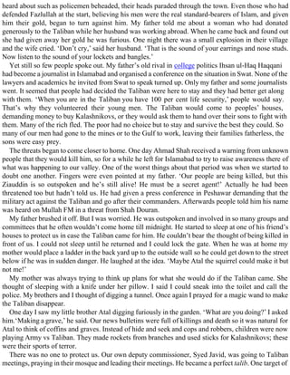 heard about such as policemen beheaded, their heads paraded through the town. Even those who had
defended Fazlullah at the start, believing his men were the real standard-bearers of Islam, and given
him their gold, began to turn against him. My father told me about a woman who had donated
generously to the Taliban while her husband was working abroad. When he came back and found out
she had given away her gold he was furious. One night there was a small explosion in their village
and the wife cried. ‘Don’t cry,’ said her husband. ‘That is the sound of your earrings and nose studs.
Now listen to the sound of your lockets and bangles.’
Yet still so few people spoke out. My father’s old rival in college politics Ihsan ul-Haq Haqqani
had become a journalist in Islamabad and organised a conference on the situation in Swat. None of the
lawyers and academics he invited from Swat to speak turned up. Only my father and some journalists
went. It seemed that people had decided the Taliban were here to stay and they had better get along
with them. ‘When you are in the Taliban you have 100 per cent life security,’ people would say.
That’s why they volunteered their young men. The Taliban would come to peoples’ houses,
demanding money to buy Kalashnikovs, or they would ask them to hand over their sons to fight with
them. Many of the rich fled. The poor had no choice but to stay and survive the best they could. So
many of our men had gone to the mines or to the Gulf to work, leaving their families fatherless, the
sons were easy prey.
The threats began to come closer to home. One day Ahmad Shah received a warning from unknown
people that they would kill him, so for a while he left for Islamabad to try to raise awareness there of
what was happening to our valley. One of the worst things about that period was when we started to
doubt one another. Fingers were even pointed at my father. ‘Our people are being killed, but this
Ziauddin is so outspoken and he’s still alive! He must be a secret agent!’ Actually he had been
threatened too but hadn’t told us. He had given a press conference in Peshawar demanding that the
military act against the Taliban and go after their commanders. Afterwards people told him his name
was heard on Mullah FM in a threat from Shah Douran.
My father brushed it off. But I was worried. He was outspoken and involved in so many groups and
committees that he often wouldn’t come home till midnight. He started to sleep at one of his friend’s
houses to protect us in case the Taliban came for him. He couldn’t bear the thought of being killed in
front of us. I could not sleep until he returned and I could lock the gate. When he was at home my
mother would place a ladder in the back yard up to the outside wall so he could get down to the street
below if he was in sudden danger. He laughed at the idea. ‘Maybe Atal the squirrel could make it but
not me!’
My mother was always trying to think up plans for what she would do if the Taliban came. She
thought of sleeping with a knife under her pillow. I said I could sneak into the toilet and call the
police. My brothers and I thought of digging a tunnel. Once again I prayed for a magic wand to make
the Taliban disappear.
One day I saw my little brother Atal digging furiously in the garden. ‘What are you doing?’ I asked
him.‘Making a grave,’ he said. Our news bulletins were full of killings and death so it was natural for
Atal to think of coffins and graves. Instead of hide and seek and cops and robbers, children were now
playing Army vs Taliban. They made rockets from branches and used sticks for Kalashnikovs; these
were their sports of terror.
There was no one to protect us. Our own deputy commissioner, Syed Javid, was going to Taliban
meetings, praying in their mosque and leading their meetings. He became a perfect talib. One target of
 