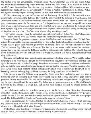 the Taliban were non-governmental organisations or NGOs, which they said were anti-Islam. When
the NGOs received threatening letters from the Taliban and went to the DC to ask for his help, he
wouldn’t even listen to them. Once in a meeting my father challenged him: ‘Whose orders are you
representing? Fazlullah’s or the government’s?’ We say in Arabic, ‘People follow their king.’ When
the highest authority in your district joins the Taliban, then Talibanisation becomes normal.
We like conspiracy theories in Pakistan and we had many. Some believed the authorities were
deliberately encouraging the Taliban. They said the army wanted the Taliban in Swat because the
Americans wanted to use an airbase there to launch their drones. With the Taliban in the valley, our
government could say to the Americans we can’t help you because we have our own problems. It was
also a way to answer growing American criticism that our military was helping the Taliban rather
than trying to stop them. Now our government could respond, ‘You say we are taking your money and
aiding these terrorists, but if that’s the case why are they attacking us too?’
‘The Taliban obviously have the support of unseen forces,’ said my father. ‘But what’s happening
is not simple, and the more you want to understand the more complex it becomes.’
That year, 2008, the government even released Sufi Mohammad, the founder of the TNSM, from
prison. He was said to be more moderate than his son-in-law Fazlullah, and there was hope that he
would make a peace deal with the government to impose sharia law in Swat and release us from
Taliban violence. My father was in favour of this. We knew this would not be the end, but my father
argued that if we had shariat the Taliban would have nothing more to fight for. They should then put
down their arms and live like ordinary men. If they did not, he said, this would expose them for what
they really were.
The army still had their guns trained on the mountains overlooking Mingora. We would lie in bed
listening to them boom boom all night. They would stop for five, ten or fifteen minutes and then start
again the moment we drifted off to sleep. Sometimes we covered our ears or buried our heads under
pillows, but the guns were close by and the noise was too loud to block out. Then the morning after,
on TV, we would hear of more Taliban killings and wonder what the army was doing with all its
booming cannons and why they could not even stop the daily broadcasts on Mullah FM.
Both the army and the Taliban were powerful. Sometimes their roadblocks were less than a
kilometre apart on the same main roads. They would stop us but seemed unaware of each other’s
presence. It was unbelievable. No one understood why we were not being defended. People would
say they were two sides of the same coin. My father said we common people were like chaff caught
between the two stones of a water mill. But he still wasn’t afraid. He said we should continue to
speak out.
I am only human, and when I heard the guns my heart used to beat very fast. Sometimes I was very
afraid but I said nothing, and it didn’t mean I would stop going to school. But fear is very powerful
and in the end it was this fear that had made people turn against Shabana. Terror had made people
cruel. The Taliban bulldozed both our Pashtun values and the values of Islam.
I tried to distract myself by reading Stephen Hawking’s A Brief History of Time, which answered
big questions such as how the universe began and whether time could run backwards. I was only
eleven years old and already I wished it could.
We Pashtuns know the stone of revenge never decays, and when you do something wrong you will
face the music. But when would that be? we continually asked ourselves.
 