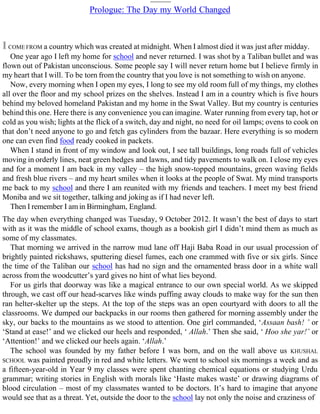 Prologue: The Day my World Changed
ICOME FROM a country which was created at midnight. When I almost died it was just after midday.
One year ago I left my home for school and never returned. I was shot by a Taliban bullet and was
flown out of Pakistan unconscious. Some people say I will never return home but I believe firmly in
my heart that I will. To be torn from the country that you love is not something to wish on anyone.
Now, every morning when I open my eyes, I long to see my old room full of my things, my clothes
all over the floor and my school prizes on the shelves. Instead I am in a country which is five hours
behind my beloved homeland Pakistan and my home in the Swat Valley. But my country is centuries
behind this one. Here there is any convenience you can imagine. Water running from every tap, hot or
cold as you wish; lights at the flick of a switch, day and night, no need for oil lamps; ovens to cook on
that don’t need anyone to go and fetch gas cylinders from the bazaar. Here everything is so modern
one can even find food ready cooked in packets.
When I stand in front of my window and look out, I see tall buildings, long roads full of vehicles
moving in orderly lines, neat green hedges and lawns, and tidy pavements to walk on. I close my eyes
and for a moment I am back in my valley – the high snow-topped mountains, green waving fields
and fresh blue rivers – and my heart smiles when it looks at the people of Swat. My mind transports
me back to my school and there I am reunited with my friends and teachers. I meet my best friend
Moniba and we sit together, talking and joking as if I had never left.
Then I remember I am in Birmingham, England.
The day when everything changed was Tuesday, 9 October 2012. It wasn’t the best of days to start
with as it was the middle of school exams, though as a bookish girl I didn’t mind them as much as
some of my classmates.
That morning we arrived in the narrow mud lane off Haji Baba Road in our usual procession of
brightly painted rickshaws, sputtering diesel fumes, each one crammed with five or six girls. Since
the time of the Taliban our school has had no sign and the ornamented brass door in a white wall
across from the woodcutter’s yard gives no hint of what lies beyond.
For us girls that doorway was like a magical entrance to our own special world. As we skipped
through, we cast off our head-scarves like winds puffing away clouds to make way for the sun then
ran helter-skelter up the steps. At the top of the steps was an open courtyard with doors to all the
classrooms. We dumped our backpacks in our rooms then gathered for morning assembly under the
sky, our backs to the mountains as we stood to attention. One girl commanded, ‘Assaan bash! ’ or
‘Stand at ease!’ and we clicked our heels and responded, ‘ Allah.’ Then she said, ‘ Hoo she yar!’ or
‘Attention!’ and we clicked our heels again. ‘Allah.’
The school was founded by my father before I was born, and on the wall above us KHUSHAL
SCHOOL was painted proudly in red and white letters. We went to school six mornings a week and as
a fifteen-year-old in Year 9 my classes were spent chanting chemical equations or studying Urdu
grammar; writing stories in English with morals like ‘Haste makes waste’ or drawing diagrams of
blood circulation – most of my classmates wanted to be doctors. It’s hard to imagine that anyone
would see that as a threat. Yet, outside the door to the school lay not only the noise and craziness of
 