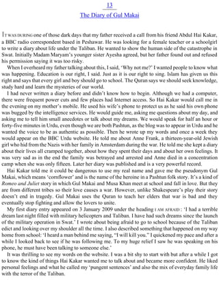 13
The Diary of Gul Makai
IT WAS DURING one of those dark days that my father received a call from his friend Abdul Hai Kakar,
a BBC radio correspondent based in Peshawar. He was looking for a female teacher or a schoolgirl
to write a diary about life under the Taliban. He wanted to show the human side of the catastrophe in
Swat. Initially Madam Maryam’s younger sister Ayesha agreed, but her father found out and refused
his permission saying it was too risky.
When I overheard my father talking about this, I said, ‘Why not me?’ I wanted people to know what
was happening. Education is our right, I said. Just as it is our right to sing. Islam has given us this
right and says that every girl and boy should go to school. The Quran says we should seek knowledge,
study hard and learn the mysteries of our world.
I had never written a diary before and didn’t know how to begin. Although we had a computer,
there were frequent power cuts and few places had Internet access. So Hai Kakar would call me in
the evening on my mother’s mobile. He used his wife’s phone to protect us as he said his own phone
was bugged by the intelligence services. He would guide me, asking me questions about my day, and
asking me to tell him small anecdotes or talk about my dreams. We would speak for half an hour or
forty-five minutes in Urdu, even though we are both Pashtun, as the blog was to appear in Urdu and he
wanted the voice to be as authentic as possible. Then he wrote up my words and once a week they
would appear on the BBC Urdu website. He told me about Anne Frank, a thirteen-year-old Jewish
girl who hid from the Nazis with her family in Amsterdam during the war. He told me she kept a diary
about their lives all cramped together, about how they spent their days and about her own feelings. It
was very sad as in the end the family was betrayed and arrested and Anne died in a concentration
camp when she was only fifteen. Later her diary was published and is a very powerful record.
Hai Kakar told me it could be dangerous to use my real name and gave me the pseudonym Gul
Makai, which means ‘cornflower’ and is the name of the heroine in a Pashtun folk story. It’s a kind of
Romeo and Juliet story in which Gul Makai and Musa Khan meet at school and fall in love. But they
are from different tribes so their love causes a war. However, unlike Shakespeare’s play their story
doesn’t end in tragedy. Gul Makai uses the Quran to teach her elders that war is bad and they
eventually stop fighting and allow the lovers to unite.
My first diary entry appeared on 3 January 2009 under the heading I AM AFRAID : ‘I had a terrible
dream last night filled with military helicopters and Taliban. I have had such dreams since the launch
of the military operation in Swat.’ I wrote about being afraid to go to school because of the Taliban
edict and looking over my shoulder all the time. I also described something that happened on my way
home from school: ‘I heard a man behind me saying, “I will kill you.” I quickened my pace and after a
while I looked back to see if he was following me. To my huge relief I saw he was speaking on his
phone, he must have been talking to someone else.’
It was thrilling to see my words on the website. I was a bit shy to start with but after a while I got
to know the kind of things Hai Kakar wanted me to talk about and became more confident. He liked
personal feelings and what he called my ‘pungent sentences’ and also the mix of everyday family life
with the terror of the Taliban.
 
