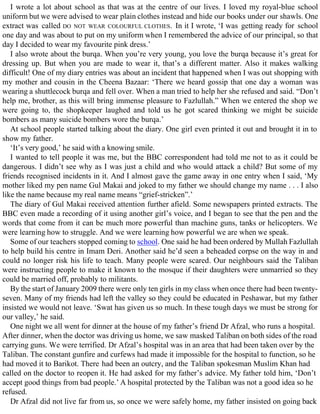 I wrote a lot about school as that was at the centre of our lives. I loved my royal-blue school
uniform but we were advised to wear plain clothes instead and hide our books under our shawls. One
extract was called DO NOT WEAR COLOURFUL CLOTHES. In it I wrote, ‘I was getting ready for school
one day and was about to put on my uniform when I remembered the advice of our principal, so that
day I decided to wear my favourite pink dress.’
I also wrote about the burqa. When you’re very young, you love the burqa because it’s great for
dressing up. But when you are made to wear it, that’s a different matter. Also it makes walking
difficult! One of my diary entries was about an incident that happened when I was out shopping with
my mother and cousin in the Cheena Bazaar: ‘There we heard gossip that one day a woman was
wearing a shuttlecock burqa and fell over. When a man tried to help her she refused and said. “Don’t
help me, brother, as this will bring immense pleasure to Fazlullah.” When we entered the shop we
were going to, the shopkeeper laughed and told us he got scared thinking we might be suicide
bombers as many suicide bombers wore the burqa.’
At school people started talking about the diary. One girl even printed it out and brought it in to
show my father.
‘It’s very good,’ he said with a knowing smile.
I wanted to tell people it was me, but the BBC correspondent had told me not to as it could be
dangerous. I didn’t see why as I was just a child and who would attack a child? But some of my
friends recognised incidents in it. And I almost gave the game away in one entry when I said, ‘My
mother liked my pen name Gul Makai and joked to my father we should change my name . . . I also
like the name because my real name means “grief-stricken”.’
The diary of Gul Makai received attention further afield. Some newspapers printed extracts. The
BBC even made a recording of it using another girl’s voice, and I began to see that the pen and the
words that come from it can be much more powerful than machine guns, tanks or helicopters. We
were learning how to struggle. And we were learning how powerful we are when we speak.
Some of our teachers stopped coming to school. One said he had been ordered by Mullah Fazlullah
to help build his centre in Imam Deri. Another said he’d seen a beheaded corpse on the way in and
could no longer risk his life to teach. Many people were scared. Our neighbours said the Taliban
were instructing people to make it known to the mosque if their daughters were unmarried so they
could be married off, probably to militants.
By the start of January 2009 there were only ten girls in my class when once there had been twenty-
seven. Many of my friends had left the valley so they could be educated in Peshawar, but my father
insisted we would not leave. ‘Swat has given us so much. In these tough days we must be strong for
our valley,’ he said.
One night we all went for dinner at the house of my father’s friend Dr Afzal, who runs a hospital.
After dinner, when the doctor was driving us home, we saw masked Taliban on both sides of the road
carrying guns. We were terrified. Dr Afzal’s hospital was in an area that had been taken over by the
Taliban. The constant gunfire and curfews had made it impossible for the hospital to function, so he
had moved it to Barikot. There had been an outcry, and the Taliban spokesman Muslim Khan had
called on the doctor to reopen it. He had asked for my father’s advice. My father told him, ‘Don’t
accept good things from bad people.’ A hospital protected by the Taliban was not a good idea so he
refused.
Dr Afzal did not live far from us, so once we were safely home, my father insisted on going back
 