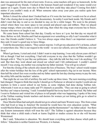 date was announced for the start of next term. Even so, some teachers still gave us homework. In the
yard I hugged all my friends. I looked at the honours board and wondered if my name would ever
appear on it again. Exams were due in March but how could they take place? Coming first didn’t
matter if you couldn’t study at all. When someone takes away your pens you realise quite how
important education is.
Before I closed the school door I looked back as if it were the last time I would ever be at school.
That’s the closing shot in one part of the documentary. In reality I went back inside. My friends and I
didn’t want that day to end so we decided to stay on for a while longer. We went to the primary
school where there was more space to run around and played cops and robbers. Then we played
mango mango, where you make a circle and sing, then when the song stops everyone has to freeze.
Anyone who moves or laughs is out.
We came home from school late that day. Usually we leave at 1 p.m. but that day we stayed till
three. Before we left, Moniba and I had an argument over something so silly I can’t remember what it
was. Our friends couldn’t believe it. ‘You two always argue when there’s an important occasion!’
they said. It wasn’t a good way to leave things.
I told the documentary makers, ‘They cannot stop me. I will get my education if it’s at home, school
or somewhere else. This is our request to the world – to save our schools, save our Pakistan, save our
Swat.’
When I got home, I cried and cried. I didn’t want to stop learning. I was only eleven years old but I
felt as though I had lost everything. I had told everyone in my class that the Taliban wouldn’t go
through with it. ‘They’re just like our politicians – they talk the talk but they won’t do anything,’ I’d
said. But then they went ahead and closed our school and I felt embarrassed. I couldn’t control
myself. I was crying, my mother was crying but my father insisted, ‘You will go to school.’
For him the closing of the schools also meant the loss of business. The boys’ school would reopen
after the winter holidays but the loss of the girls’ school represented a big cut in our income. More
than half the school fees were overdue and my father spent the last day chasing money to pay the rent,
the utility bills and the teachers’ salaries.
That night the air was full of artillery fire and I woke up three times. The next morning everything
had changed. I began to think that maybe I should go to Peshawar or abroad or maybe I could ask our
teachers to form a secret school in our home, as some Afghans had done during Taliban rule.
Afterwards I went on as many radio and TV channels as possible. ‘They can stop us going to school
but they can’t stop us learning,’ I said. I sounded hopeful but in my heart I was worried. My father and
I went to Peshawar and visited lots of places to tell people what was happening. I spoke of the irony
of the Taliban wanting female teachers and doctors for women yet not letting girls go to school to
qualify for these jobs.
Once Muslim Khan had said girls should not go to school and learn Western ways. This from a man
who had lived so long in America! He insisted he would have his own education system. ‘What
would Muslim Khan use instead of the stethoscope and the thermometer?’ my father asked. ‘Are there
any Eastern instruments which will treat the sick?’ The Taliban is against education because they
think that when a child reads a book or learns English or studies science he or she will become
Westernised.
But I said, ‘Education is education. We should learn everything and then choose which path to
follow.’ Education is neither Eastern nor Western, it is human.
 