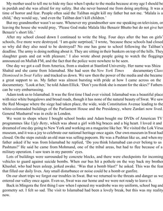 My mother used to tell me to hide my face when I spoke to the media because at my age I should be
in purdah and she was afraid for my safety. But she never banned me from doing anything. It was a
time of horror and fear. People often said the Taliban might kill my father but not me. ‘Malala is a
child,’ they would say, ‘and even the Taliban don’t kill children.’
But my grandmother wasn’t so sure. Whenever my grandmother saw me speaking on television, or
leaving the house she would pray, ‘Please God make Malala like Benazir Bhutto but do not give her
Benazir’s short life.’
After my school closed down I continued to write the blog. Four days after the ban on girls’
schools, five more were destroyed. ‘I am quite surprised,’ I wrote, ‘because these schools had closed
so why did they also need to be destroyed? No one has gone to school following the Taliban’s
deadline. The army is doing nothing about it. They are sitting in their bunkers on top of the hills. They
slaughter goats and eat with pleasure.’ I also wrote about people going to watch the floggings
announced on Mullah FM, and the fact that the police were nowhere to be seen.
One day we got a call from America, from a student at Stanford University. Her name was Shiza
Shahid and she came from Islamabad. She had seen the New York Times documentary Class
Dismissed in Swat Valley and tracked us down. We saw then the power of the media and she became
a great support to us. My father was almost bursting with pride at how I came across on the
documentary. ‘Look at her,’ he told Adam Ellick. ‘Don’t you think she is meant for the skies?’ Fathers
can be very embarrassing.
Adam took us to Islamabad. It was the first time I had ever visited. Islamabad was a beautiful place
with nice white bungalows and broad roads, though it has none of the natural beauty of Swat. We saw
the Red Mosque where the siege had taken place, the wide, wide Constitution Avenue leading to the
white-colonnaded buildings of the Parliament House and the Presidency, where Zardari now lived.
General Musharraf was in exile in London.
We went to shops where I bought school books and Adam bought me DVDs of American TV
programmes like Ugly Betty, which was about a girl with big braces and a big heart. I loved it and
dreamed of one day going to New York and working on a magazine like her. We visited the Lok Virsa
museum, and it was a joy to celebrate our national heritage once again. Our own museum in Swat had
closed. On the steps outside an old man was selling popcorn. He was a Pashtun like us, and when my
father asked if he was from Islamabad he replied, ‘Do you think Islamabad can ever belong to us
Pashtuns?’ He said he came from Mohmand, one of the tribal areas, but had to flee because of a
military operation. I saw tears in my parents’ eyes.
Lots of buildings were surrounded by concrete blocks, and there were checkpoints for incoming
vehicles to guard against suicide bombs. When our bus hit a pothole on the way back my brother
Khushal, who had been asleep, jerked awake. ‘Was that a bomb blast?’ he asked. This was the fear
that filled our daily lives. Any small disturbance or noise could be a bomb or gunfire.
On our short trips we forgot our troubles in Swat. But we returned to the threats and danger as we
entered our valley once again. Even so, Swat was our home and we were not ready to leave it.
Back in Mingora the first thing I saw when I opened my wardrobe was my uniform, school bag and
geometry set. I felt so sad. The visit to Islamabad had been a lovely break, but this was my reality
now.
 