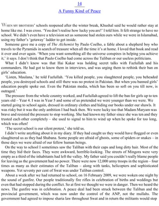 14
A Funny Kind of Peace
WHEN MY BROTHERS’ schools reopened after the winter break, Khushal said he would rather stay at
home like me. I was cross. ‘You don’t realise how lucky you are!’ I told him. It felt strange to have no
school. We didn’t even have a television set as someone had stolen ours while we were in Islamabad,
using my father’s ‘getaway’ ladder to get inside.
Someone gave me a copy of The Alchemist by Paulo Coelho, a fable about a shepherd boy who
travels to the Pyramids in search of treasure when all the time it’s at home. I loved that book and read
it over and over again. ‘When you want something all the universe conspires in helping you achieve
it,’ it says. I don’t think that Paulo Coelho had come across the Taliban or our useless politicians.
What I didn’t know was that Hai Kakar was holding secret talks with Fazlullah and his
commanders. He had got to know them in interviews, and was urging them to rethink their ban on
girls’ education.
‘Listen, Maulana,’ he told Fazlullah. ‘You killed people, you slaughtered people, you beheaded
people, you destroyed schools and still there was no protest in Pakistan. But when you banned girls’
education people spoke out. Even the Pakistan media, which has been so soft on you till now, is
outraged.’
The pressure from the whole country worked, and Fazlullah agreed to lift the ban for girls up to ten
years old – Year 4. I was in Year 5 and some of us pretended we were younger than we were. We
started going to school again, dressed in ordinary clothes and hiding our books under our shawls. It
was risky but it was the only ambition I had back then. We were lucky too that Madam Maryam was
brave and resisted the pressure to stop working. She had known my father since she was ten and they
trusted each other completely – she used to signal to him to wind up when he spoke for too long,
which was often!
‘The secret school is our silent protest,’ she told us.
I didn’t write anything about it in my diary. If they had caught us they would have flogged or even
slaughtered us as they had Shabana. Some people are afraid of ghosts, some of spiders or snakes – in
those days we were afraid of our fellow human beings.
On the way to school I sometimes saw the Taliban with their caps and long dirty hair. Most of the
time they hid their faces. They were awkward, horrible-looking. The streets of Mingora were very
empty as a third of the inhabitants had left the valley. My father said you couldn’t really blame people
for leaving as the government had no power. There were now 12,000 army troops in the region – four
times as many as their estimates of the Taliban – along with tanks, helicopters and sophisticated
weapons. Yet seventy per cent of Swat was under Taliban control.
About a week after we had returned to school, on 16 February 2009, we were woken one night by
the sound of gunfire. Our people traditionally fire rifles in celebration of births and weddings but
even that had stopped during the conflict. So at first we thought we were in danger. Then we heard the
news. The gunfire was in celebration. A peace deal had been struck between the Taliban and the
provincial government, which was now under the control of the ANP, not the mullahs. The
government had agreed to impose sharia law throughout Swat and in return the militants would stop
 