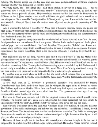 fighting. The Taliban agreed to a ten-day truce and, as a peace gesture, released a Chinese telephone
engineer who they had kidnapped six months before.
We were happy too – my father and I had often spoken in favour of a peace deal – but we
questioned how it would work. People hoped that the Taliban would settle down, go back to their
homes and live as peaceful citizens. They convinced themselves that the shariat in Swat would be
different to the Afghan version – we would still have our girls’ schools and there would be no
morality police. Swat would be Swat just with a different justice system. I wanted to believe this but I
was worried. I thought, Surely how the system works depends on the people overseeing it? The
Taliban.
And it was hard to believe it was all over! More than a thousand ordinary people and police had
been killed. Women had been kept in purdah, schools and bridges had been blown up, businesses had
closed. We had suffered barbaric public courts and violent justice and had lived in a constant state of
fear. And now it was all to stop.
At breakfast I suggested to my brothers that we should talk of peace now and not of war. As ever,
they ignored me and carried on with their war games. Khushal had a toy helicopter and Atal a pistol
made of paper, and one would shout, ‘Fire!’ and the other, ‘Take position.’ I didn’t care. I went and
looked at my uniform, happy that I would soon be able to wear it openly. A message came from our
headmistress that exams would take place in the first week of March. It was time to get back to my
books.
Our excitement did not last long. Just two days later I was on the roof of the Taj Mahal Hotel
giving an interview about the peace deal to a well-known reporter called Hamid Mir when we got the
news that another TV reporter we knew had been killed. His name was Musa Khan Khel, and he had
often interviewed my father. That day he had been covering a peace march led by Sufi Mohammad. It
wasn’t really a march but a cavalcade of cars. Afterwards Musa Khan’s body was found nearby. He
had been shot several times and his throat partly slit. He was twenty-eight years old.
My mother was so upset when we told her that she went to bed in tears. She was worried that
violence had returned to the valley so soon after the peace deal. Was the deal merely an illusion? she
wondered.
A few days later, on 22 February, a ‘permanent ceasefire’ was announced by Deputy
Commissioner Syed Javid at the Swat Press Club in Mingora. He appealed to all Swatis to return.
The Taliban spokesman Muslim Khan then confirmed they had agreed an indefinite ceasefire.
President Zardari would sign the peace deal into law. The government also agreed to pay
compensation to the families of victims.
Everyone in Swat was jubilant, but I felt the happiest because it meant school would reopen
properly. The Taliban said girls could go to school after the peace agreement but they should be
veiled and covered. We said OK, if that’s what you want, as long as we can live our lives.
Not everyone was happy about the deal. Our American allies were furious. ‘I think the Pakistan
government is basically abdicating to the Taliban and the extremists,’ said Hillary Clinton, the US
Secretary of State. The Americans were worried the deal meant surrender. The Pakistani newspaper
Dawn wrote in an editorial that the deal sent ‘a disastrous signal – fight the state militarily and it will
give you what you want and get nothing in return’.
But none of those people had to live here. We needed peace whoever brought it. In our case it
happened to be a white-bearded militant called Sufi Mohammad. He made a ‘peace camp’ in Dir and
 