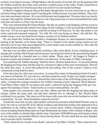 sat there in our famous mosque, Tabligh Markaz, like the master of our land. He was the guarantor that
the Taliban would lay down their arms and there would be peace in the valley. People visited him to
pay homage and kiss his hand because they were tired of war and suicide bombings.
In March I stopped writing my blog as Hai Kakar thought there was not much more to say. But to
our horror things didn’t change much. If anything the Taliban became even more barbaric. They were
now state-sanctioned terrorists. We were disillusioned and disappointed. The peace deal was merely
a mirage. One night the Taliban held what we call a flag march near our street and patrolled the roads
with guns and sticks as if they were the army.
They were still patrolling the Cheena Bazaar. One day my mother went shopping with my cousin as
she was getting married and wanted to buy things for her wedding. A talib accosted them and blocked
their way. ‘If I see you again wearing a scarf but no burqa I will beat you,’ he said. My mother is not
easily scared and remained composed. ‘Yes, OK. We will wear burqas in future,’ she told him. My
mother always covers her head but the burqa is not part of our Pashtun tradition.
We also heard that Taliban had attacked a shopkeeper because an unaccompanied woman was
looking at the lipsticks in his beauty shop. ‘There is a banner in the market saying women are not
allowed to be in your shop unaccompanied by a male relative and you have defied us,’ they said. He
was badly beaten and nobody helped him.
One day I saw my father and his friends watching a video on his phone. It was a shocking scene. A
teenage girl wearing a black burqa and red trousers was lying face down on the ground being flogged
in broad daylight by a bearded man in a black turban. ‘Please stop it!’ she begged in Pashto in
between screams and whimpers as each blow was delivered. ‘In the name of Allah, I am dying!’
You could hear the Taliban shouting, ‘Hold her down. Hold her hands down.’ At one point during
the flogging her burqa slips and they stop for a moment to adjust it then carry on beating her. They hit
her thirty-four times. A crowd had gathered but did nothing. One of the woman’s relatives even
volunteered to help hold her down.
A few days later the video was everywhere. A woman film-maker in Islamabad got hold of it and it
was shown on Pakistan TV over and over, and then round the world. People were rightly outraged,
but this reaction seemed odd to us as it showed they had no idea of the awful things going on in our
valley. I wished their outrage extended to the Taliban’s banning of girls’ education. Prime Minister
Yusuf Raza Gilani called for an inquiry and made a statement saying the flogging of the girl was
against the teachings of Islam. ‘Islam teaches us to treat women politely,’ he said.
Some people even claimed the video was fake. Others said that the flogging had taken place in
January, before the peace deal, and had been released now to sabotage it. But Muslim Khan
confirmed it was genuine. ‘She came out of her house with a man who was not her husband so we had
to punish her,’ he said. ‘Some boundaries cannot be crossed.’
Around the same time in early April another well-known journalist called Zahid Hussain came to
Swat. He went to visit the DC at his official residence and found him hosting what appeared to be a
celebration of the Taliban takeover. There were several senior Taliban commanders with armed
escorts including Muslim Khan and even Faqir Mohammad, the leader of the militants in Bajaur, who
were in the middle of a bloody fight with the army. Faqir had a $200,000 bounty on his head yet there
he was sitting in a government official’s house having dinner. We also heard that an army brigadier
went to prayers led by Fazlullah.
‘There cannot be two swords in one sheath,’ said one of my father’s friends. ‘There cannot be two
 