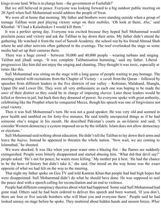kings in one land. Who is in charge here – the government or Fazlullah?’
But we still believed in peace. Everyone was looking forward to a big outdoor public meeting on
20 April when Sufi Mohammad would address the people of Swat.
We were all at home that morning. My father and brothers were standing outside when a group of
teenage Taliban went past playing victory songs on their mobiles. ‘Oh look at them, Aba,’ said
Khushal. ‘If I had a Kalashnikov I would kill them.’
It was a perfect spring day. Everyone was excited because they hoped Sufi Mohammad would
proclaim peace and victory and ask the Taliban to lay down their arms. My father didn’t attend the
gathering. He watched it from the roof of Sarosh Academy, the school run by his friend Ahmad Shah
where he and other activists often gathered in the evenings. The roof overlooked the stage so some
media had set up their cameras there.
There was a huge crowd – between 30,000 and 40,000 people – wearing turbans and singing
Taliban and jihadi songs. ‘It was complete Talibanisation humming,’ said my father. Liberal
progressives like him did not enjoy the singing and chanting. They thought it was toxic, especially at
times like this.
Sufi Mohammad was sitting on the stage with a long queue of people waiting to pay homage. The
meeting started with recitations from the Chapter of Victory – a surah from the Quran – followed by
speeches from different leaders in the five districts of our valley – Kohistan, Malakand, Shangla,
Upper Dir and Lower Dir. They were all very enthusiastic as each one was hoping to be made the
amir of their district so they could be in charge of imposing shariat. Later these leaders would be
killed or thrown in jail, but back then they dreamed of power. So everyone spoke with great authority,
celebrating like the Prophet when he conquered Mecca, though his speech was one of forgiveness not
cruel victory.
Then it was Sufi Mohammad’s turn. He was not a good speaker. He was very old and seemed in
poor health and rambled on for forty-five minutes. He said totally unexpected things as if he had
someone else’s tongue in his mouth. He described Pakistan’s courts as un-Islamic and said, ‘I
consider Western democracy a system imposed on us by the infidels. Islam does not allow democracy
or elections.’
Sufi Mohammad said nothing about education. He didn’t tell the Taliban to lay down their arms and
leave the hujras. Instead he appeared to threaten the whole nation. ‘Now wait, we are coming to
Islamabad,’ he shouted.
We were shocked. It was like when you pour water onto a blazing fire – the flames are suddenly
extinguished. People were bitterly disappointed and started abusing him. ‘What did that devil say?’
people asked. ‘He’s not for peace; he wants more killing.’ My mother put it best. ‘He had the chance
to be the hero of history but didn’t take it,’ she said. Our mood on the way home was the exact
opposite of what we had felt on the way to the meeting.
That night my father spoke on Geo TV and told Kamran Khan that people had had high hopes but
were disappointed. Sufi Mohammad didn’t do what he should have done. He was supposed to seal
the peace deal with a speech calling for reconciliation and an end to violence.
People had different conspiracy theories about what had happened. Some said Sufi Mohammad had
gone mad. Others said he had been ordered to deliver this speech and been warned, ‘If you don’t,
there are four or five suicide bombers who will blast you and everyone there.’ People said he had
looked uneasy on stage before he spoke. They muttered about hidden hands and unseen forces. What
 