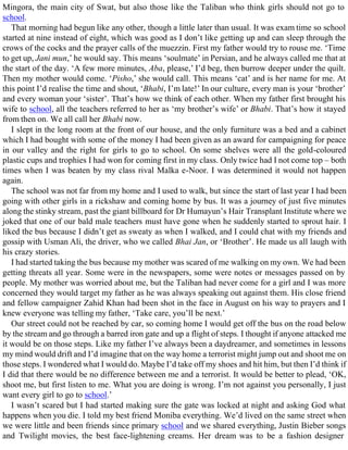 Mingora, the main city of Swat, but also those like the Taliban who think girls should not go to
school.
That morning had begun like any other, though a little later than usual. It was exam time so school
started at nine instead of eight, which was good as I don’t like getting up and can sleep through the
crows of the cocks and the prayer calls of the muezzin. First my father would try to rouse me. ‘Time
to get up, Jani mun,’ he would say. This means ‘soulmate’ in Persian, and he always called me that at
the start of the day. ‘A few more minutes, Aba, please,’ I’d beg, then burrow deeper under the quilt.
Then my mother would come. ‘Pisho,’ she would call. This means ‘cat’ and is her name for me. At
this point I’d realise the time and shout, ‘Bhabi, I’m late!’ In our culture, every man is your ‘brother’
and every woman your ‘sister’. That’s how we think of each other. When my father first brought his
wife to school, all the teachers referred to her as ‘my brother’s wife’ or Bhabi. That’s how it stayed
from then on. We all call her Bhabi now.
I slept in the long room at the front of our house, and the only furniture was a bed and a cabinet
which I had bought with some of the money I had been given as an award for campaigning for peace
in our valley and the right for girls to go to school. On some shelves were all the gold-coloured
plastic cups and trophies I had won for coming first in my class. Only twice had I not come top – both
times when I was beaten by my class rival Malka e-Noor. I was determined it would not happen
again.
The school was not far from my home and I used to walk, but since the start of last year I had been
going with other girls in a rickshaw and coming home by bus. It was a journey of just five minutes
along the stinky stream, past the giant billboard for Dr Humayun’s Hair Transplant Institute where we
joked that one of our bald male teachers must have gone when he suddenly started to sprout hair. I
liked the bus because I didn’t get as sweaty as when I walked, and I could chat with my friends and
gossip with Usman Ali, the driver, who we called Bhai Jan, or ‘Brother’. He made us all laugh with
his crazy stories.
I had started taking the bus because my mother was scared of me walking on my own. We had been
getting threats all year. Some were in the newspapers, some were notes or messages passed on by
people. My mother was worried about me, but the Taliban had never come for a girl and I was more
concerned they would target my father as he was always speaking out against them. His close friend
and fellow campaigner Zahid Khan had been shot in the face in August on his way to prayers and I
knew everyone was telling my father, ‘Take care, you’ll be next.’
Our street could not be reached by car, so coming home I would get off the bus on the road below
by the stream and go through a barred iron gate and up a flight of steps. I thought if anyone attacked me
it would be on those steps. Like my father I’ve always been a daydreamer, and sometimes in lessons
my mind would drift and I’d imagine that on the way home a terrorist might jump out and shoot me on
those steps. I wondered what I would do. Maybe I’d take off my shoes and hit him, but then I’d think if
I did that there would be no difference between me and a terrorist. It would be better to plead, ‘OK,
shoot me, but first listen to me. What you are doing is wrong. I’m not against you personally, I just
want every girl to go to school.’
I wasn’t scared but I had started making sure the gate was locked at night and asking God what
happens when you die. I told my best friend Moniba everything. We’d lived on the same street when
we were little and been friends since primary school and we shared everything, Justin Bieber songs
and Twilight movies, the best face-lightening creams. Her dream was to be a fashion designer
 