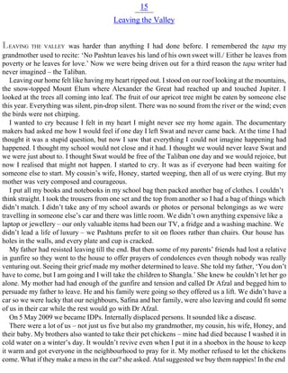 15
Leaving the Valley
LEAVING THE VALLEY was harder than anything I had done before. I remembered the tapa my
grandmother used to recite: ‘No Pashtun leaves his land of his own sweet will./ Either he leaves from
poverty or he leaves for love.’ Now we were being driven out for a third reason the tapa writer had
never imagined – the Taliban.
Leaving our home felt like having my heart ripped out. I stood on our roof looking at the mountains,
the snow-topped Mount Elum where Alexander the Great had reached up and touched Jupiter. I
looked at the trees all coming into leaf. The fruit of our apricot tree might be eaten by someone else
this year. Everything was silent, pin-drop silent. There was no sound from the river or the wind; even
the birds were not chirping.
I wanted to cry because I felt in my heart I might never see my home again. The documentary
makers had asked me how I would feel if one day I left Swat and never came back. At the time I had
thought it was a stupid question, but now I saw that everything I could not imagine happening had
happened. I thought my school would not close and it had. I thought we would never leave Swat and
we were just about to. I thought Swat would be free of the Taliban one day and we would rejoice, but
now I realised that might not happen. I started to cry. It was as if everyone had been waiting for
someone else to start. My cousin’s wife, Honey, started weeping, then all of us were crying. But my
mother was very composed and courageous.
I put all my books and notebooks in my school bag then packed another bag of clothes. I couldn’t
think straight. I took the trousers from one set and the top from another so I had a bag of things which
didn’t match. I didn’t take any of my school awards or photos or personal belongings as we were
travelling in someone else’s car and there was little room. We didn’t own anything expensive like a
laptop or jewellery – our only valuable items had been our TV, a fridge and a washing machine. We
didn’t lead a life of luxury – we Pashtuns prefer to sit on floors rather than chairs. Our house has
holes in the walls, and every plate and cup is cracked.
My father had resisted leaving till the end. But then some of my parents’ friends had lost a relative
in gunfire so they went to the house to offer prayers of condolences even though nobody was really
venturing out. Seeing their grief made my mother determined to leave. She told my father, ‘You don’t
have to come, but I am going and I will take the children to Shangla.’ She knew he couldn’t let her go
alone. My mother had had enough of the gunfire and tension and called Dr Afzal and begged him to
persuade my father to leave. He and his family were going so they offered us a lift. We didn’t have a
car so we were lucky that our neighbours, Safina and her family, were also leaving and could fit some
of us in their car while the rest would go with Dr Afzal.
On 5 May 2009 we became IDPs. Internally displaced persons. It sounded like a disease.
There were a lot of us – not just us five but also my grandmother, my cousin, his wife, Honey, and
their baby. My brothers also wanted to take their pet chickens – mine had died because I washed it in
cold water on a winter’s day. It wouldn’t revive even when I put it in a shoebox in the house to keep
it warm and got everyone in the neighbourhood to pray for it. My mother refused to let the chickens
come. What if they make a mess in the car? she asked. Atal suggested we buy them nappies! In the end
 