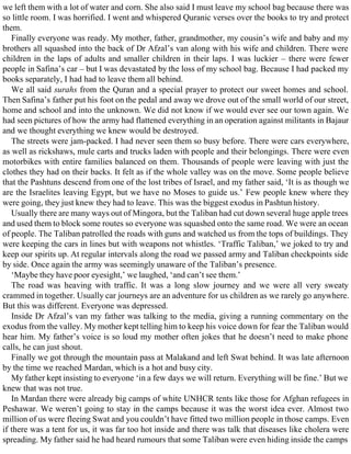 we left them with a lot of water and corn. She also said I must leave my school bag because there was
so little room. I was horrified. I went and whispered Quranic verses over the books to try and protect
them.
Finally everyone was ready. My mother, father, grandmother, my cousin’s wife and baby and my
brothers all squashed into the back of Dr Afzal’s van along with his wife and children. There were
children in the laps of adults and smaller children in their laps. I was luckier – there were fewer
people in Safina’s car – but I was devastated by the loss of my school bag. Because I had packed my
books separately, I had had to leave them all behind.
We all said surahs from the Quran and a special prayer to protect our sweet homes and school.
Then Safina’s father put his foot on the pedal and away we drove out of the small world of our street,
home and school and into the unknown. We did not know if we would ever see our town again. We
had seen pictures of how the army had flattened everything in an operation against militants in Bajaur
and we thought everything we knew would be destroyed.
The streets were jam-packed. I had never seen them so busy before. There were cars everywhere,
as well as rickshaws, mule carts and trucks laden with people and their belongings. There were even
motorbikes with entire families balanced on them. Thousands of people were leaving with just the
clothes they had on their backs. It felt as if the whole valley was on the move. Some people believe
that the Pashtuns descend from one of the lost tribes of Israel, and my father said, ‘It is as though we
are the Israelites leaving Egypt, but we have no Moses to guide us.’ Few people knew where they
were going, they just knew they had to leave. This was the biggest exodus in Pashtun history.
Usually there are many ways out of Mingora, but the Taliban had cut down several huge apple trees
and used them to block some routes so everyone was squashed onto the same road. We were an ocean
of people. The Taliban patrolled the roads with guns and watched us from the tops of buildings. They
were keeping the cars in lines but with weapons not whistles. ‘Traffic Taliban,’ we joked to try and
keep our spirits up. At regular intervals along the road we passed army and Taliban checkpoints side
by side. Once again the army was seemingly unaware of the Taliban’s presence.
‘Maybe they have poor eyesight,’ we laughed, ‘and can’t see them.’
The road was heaving with traffic. It was a long slow journey and we were all very sweaty
crammed in together. Usually car journeys are an adventure for us children as we rarely go anywhere.
But this was different. Everyone was depressed.
Inside Dr Afzal’s van my father was talking to the media, giving a running commentary on the
exodus from the valley. My mother kept telling him to keep his voice down for fear the Taliban would
hear him. My father’s voice is so loud my mother often jokes that he doesn’t need to make phone
calls, he can just shout.
Finally we got through the mountain pass at Malakand and left Swat behind. It was late afternoon
by the time we reached Mardan, which is a hot and busy city.
My father kept insisting to everyone ‘in a few days we will return. Everything will be fine.’ But we
knew that was not true.
In Mardan there were already big camps of white UNHCR tents like those for Afghan refugees in
Peshawar. We weren’t going to stay in the camps because it was the worst idea ever. Almost two
million of us were fleeing Swat and you couldn’t have fitted two million people in those camps. Even
if there was a tent for us, it was far too hot inside and there was talk that diseases like cholera were
spreading. My father said he had heard rumours that some Taliban were even hiding inside the camps
 