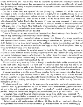 second day we were late. I was shocked when the teacher hit my hand with a stick to punish me, but
then decided that at least it meant they were accepting me and not treating me differently. My uncle
even gave me pocket money to buy snacks at school – they sold cucumber and watermelon not sweets
and crisps like in Mingora.
One day at school there was a parents’ day and prize-giving ceremony, and all the boys were
encouraged to make speeches. Some of the girls also took part, but not in public. Instead we spoke
into a microphone in our classrooms and our voices were then projected into the main hall. But I was
used to speaking in public so I came out and in front of all the boys I recited one naat, a poem in
which I praised the Prophet. Then I asked the teacher if I could read some more poetry. I read a poem
about working hard to achieve your heart’s desires. ‘A diamond must be cut many times before it
yields even a tiny jewel,’ I said. After that I spoke of my namesake, Malalai of Maiwand, who had
strength and power equal to hundreds and thousands of brave men because her few lines of poetry
changed everything so the British were defeated.
People in the audience seemed surprised and I wondered whether they thought I was showing off or
whether they were asking themselves why I wasn’t wearing a veil.
It was nice being with my cousins but I missed my books. I kept thinking of my school bag at home
with copies of Oliver Twist and Romeo and Juliet waiting to be read and the Ugly Betty DVDs on the
shelf. But now we were living our own drama. We had been so happy, then something very bad had
come into our lives and we were now waiting for our happy ending. When I complained about my
books my brothers whined about their chickens.
We’d heard on the radio that the army had started the battle for Mingora. They had parachuted in
soldiers and there had been hand-to-hand fighting in the streets. The Taliban were using hotels and
government buildings as bunkers. After four days the military took three squares including Green
Chowk, where the Taliban used to display the beheaded bodies of their victims. Then they captured
the airport and in a week they had taken back the city.
We continued to worry about my father. In Shangla it was hard to find a mobile phone signal. We
had to climb onto a huge boulder in a field, and even then we rarely had more than one bar of
reception so we hardly ever spoke to him. But after we had been in Shangla for about six weeks, my
father said we could travel to Peshawar, where he had been staying in one room with three friends.
It was very emotional to see him again. Then, a complete family once more, we travelled down to
Islamabad, where we stayed with the family of Shiza, the lady who had called us from Stanford.
While we were there we heard that Ambassador Richard Holbrooke, the American envoy to Pakistan
and Afghanistan, was holding a meeting in the Serena Hotel about the conflict, and my father and I
managed to get inside.
We almost missed it as I hadn’t set the alarm properly so my father was barely speaking to me.
Holbrooke was a big gruff man with a red face but people said he had helped bring peace to Bosnia. I
sat next to him and he asked me how old I was. ‘I am twelve,’ I replied, trying to look as tall as
possible. ‘Respected Ambassador, I request you, please help us girls to get an education,’ I said.
He laughed. ‘You already have lots of problems and we are doing lots for you,’ he replied. ‘We
have pledged billions of dollars in economic aid; we are working with your government on providing
electricity, gas . . . but your country faces a lot of problems.’
I did an interview with a radio station called Power 99. They liked it very much and told us they
had a guesthouse in Abbottabad where we could all go. We stayed there for a week and to my joy I
 