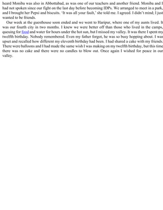 heard Moniba was also in Abbottabad, as was one of our teachers and another friend. Moniba and I
had not spoken since our fight on the last day before becoming IDPs. We arranged to meet in a park,
and I brought her Pepsi and biscuits. ‘It was all your fault,’ she told me. I agreed. I didn’t mind; I just
wanted to be friends.
Our week at the guesthouse soon ended and we went to Haripur, where one of my aunts lived. It
was our fourth city in two months. I knew we were better off than those who lived in the camps,
queuing for food and water for hours under the hot sun, but I missed my valley. It was there I spent my
twelfth birthday. Nobody remembered. Even my father forgot, he was so busy hopping about. I was
upset and recalled how different my eleventh birthday had been. I had shared a cake with my friends.
There were balloons and I had made the same wish I was making on my twelfth birthday, but this time
there was no cake and there were no candles to blow out. Once again I wished for peace in our
valley.
 