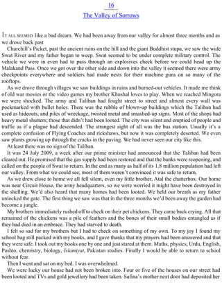 16
The Valley of Sorrows
IT ALL SEEMED like a bad dream. We had been away from our valley for almost three months and as
we drove back past
Churchill’s Picket, past the ancient ruins on the hill and the giant Buddhist stupa, we saw the wide
Swat River and my father began to weep. Swat seemed to be under complete military control. The
vehicle we were in even had to pass through an explosives check before we could head up the
Malakand Pass. Once we got over the other side and down into the valley it seemed there were army
checkpoints everywhere and soldiers had made nests for their machine guns on so many of the
rooftops.
As we drove through villages we saw buildings in ruins and burned-out vehicles. It made me think
of old war movies or the video games my brother Khushal loves to play. When we reached Mingora
we were shocked. The army and Taliban had fought street to street and almost every wall was
pockmarked with bullet holes. There was the rubble of blown-up buildings which the Taliban had
used as hideouts, and piles of wreckage, twisted metal and smashed-up signs. Most of the shops had
heavy metal shutters; those that didn’t had been looted. The city was silent and emptied of people and
traffic as if a plague had descended. The strangest sight of all was the bus station. Usually it’s a
complete confusion of Flying Coaches and rickshaws, but now it was completely deserted. We even
saw plants growing up through the cracks in the paving. We had never seen our city like this.
At least there was no sign of the Taliban.
It was 24 July 2009, a week after our prime minister had announced that the Taliban had been
cleared out. He promised that the gas supply had been restored and that the banks were reopening, and
called on the people of Swat to return. In the end as many as half of its 1.8 million population had left
our valley. From what we could see, most of them weren’t convinced it was safe to return.
As we drew close to home we all fell silent, even my little brother, Atal the chatterbox. Our home
was near Circuit House, the army headquarters, so we were worried it might have been destroyed in
the shelling. We’d also heard that many homes had been looted. We held our breath as my father
unlocked the gate. The first thing we saw was that in the three months we’d been away the garden had
become a jungle.
My brothers immediately rushed off to check on their pet chickens. They came back crying. All that
remained of the chickens was a pile of feathers and the bones of their small bodies entangled as if
they had died in an embrace. They had starved to death.
I felt so sad for my brothers but I had to check on something of my own. To my joy I found my
school bag still packed with my books, and I gave thanks that my prayers had been answered and that
they were safe. I took out my books one by one and just stared at them. Maths, physics, Urdu, English,
Pashto, chemistry, biology, Islamiyat, Pakistan studies. Finally I would be able to return to school
without fear.
Then I went and sat on my bed. I was overwhelmed.
We were lucky our house had not been broken into. Four or five of the houses on our street had
been looted and TVs and gold jewellery had been taken. Safina’s mother next door had deposited her
 